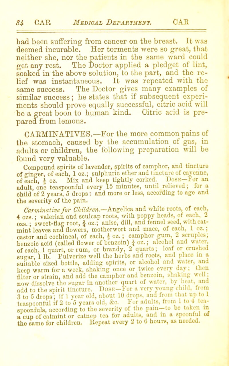 had been suffering from cancer on the breast. It was deemed incurable. Her torments were so great, that neither she, nor the patients in the same ward could get any rest. The Doctor applied a pledget of lint, soaked in the above solution, to the part, and the re- lief was instantaneous. It was repeated with the same success. The Doctor gives many examples of similar success; he states that if subsequent experi- ments should prove equally successful, citric acid will be a great boon to human kind. Citric acid is pre- pared from lemons. CARMINATIVES.—For the more common pains of the stomach, caused by the accumulation of gas, in adults or children, the following preparation will he found very valuable. Compound spirits of lavender, spirits of camphor, and tincture of ginger, of each, 1 oz.; sulphuric ether and tincture of cayenne, of each, £ oz. Mix and keep tightly corked. Dose—For an adult, one teaspoonful every 15 minutes, until relieved; for a child of 2 years, 5 drops: and more or less, according to age and the severity of the pain. Carminative for Children.—Angelica and white roots, of each, 4 ozs.; valerian and sculcap roots, with poppy heads, of each. 2 ozs.; sweet-flag root, f oz.; anise, dill, and fennel seed, with cat- mint leaves and flowers, motherwort and mace, of each, 1 oz.; castor and cochineal, of each, i oz.; camphor gum, 2 scruples; benzoic acid (called flower of benzoin) J oz.; alcohol and water, of each, 1 quart, or rum, or brandy, 2 quarts; loaf or crushed sugar, 1 lb. Pulverize well the herbs and roots, and place in a suitable sized bottle, adding spirits, or alcohol and water, and keep warm fora week, shaking once or twice every oay , 1 ,.n lilter or strain, and add the camphor and benzoin, shaking well; now dissolve the sugar in another quart of water, by In it, and add to the spirit tincture. Dose—For a very young child, from 3 to 5 drops; if 1 year old, about 10 drops, and from that up to 1 tcaspoonful if 2 to 5 years old, &c. For adults, from 1 to 1 tca- spoonfuls, according to the severity of the pain—to be taken in a cup of catmint or catncp tea for adults, and in a spoonful of tho samo for children. Repeat every 2 to 0 hours, as needed.