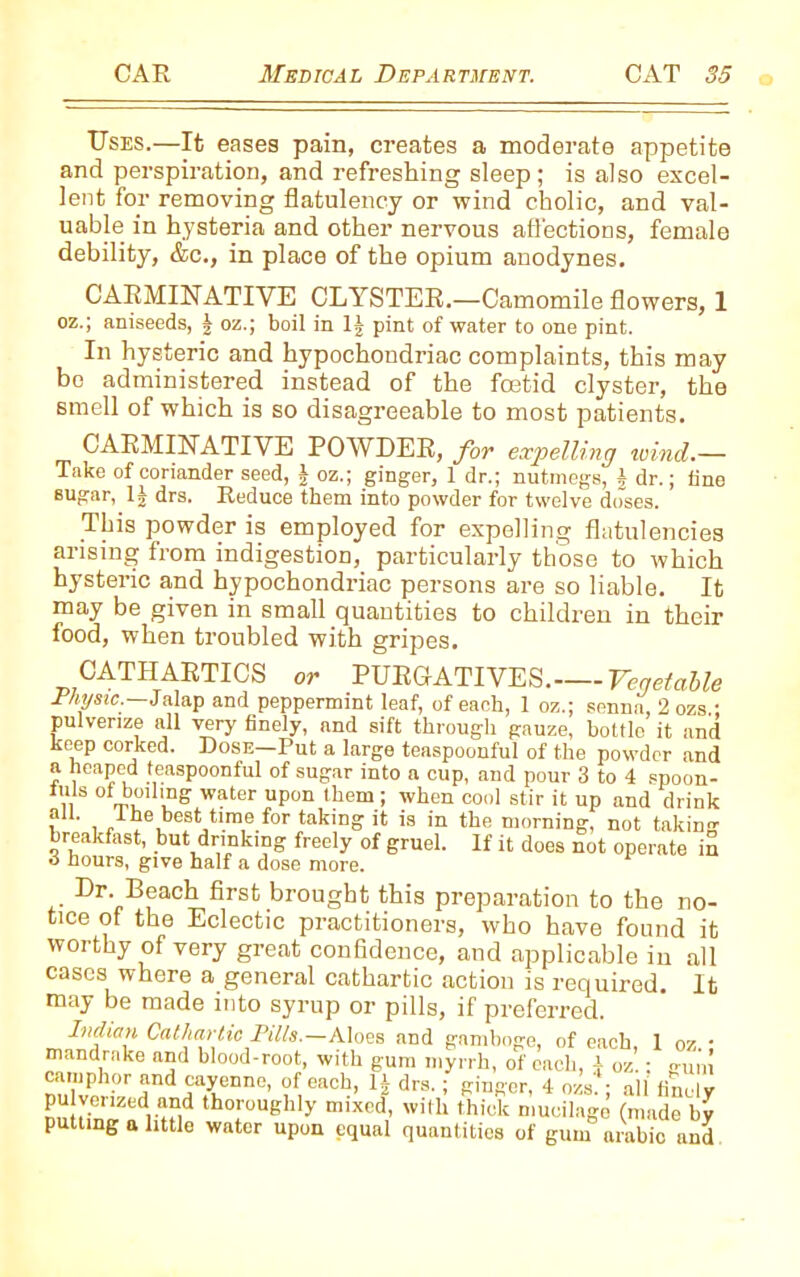 Uses.—It eases pain, creates a moderate appetite and perspiration, and refreshing sleep; is also excel- lent for removing flatulency or wind cholic, and val- uable in hysteria and other nervous affections, female debility, &c., in place of the opium anodynes. CARMINATIVE CLYSTER.—Camomile flowers, 1 oz.; aniseeds, § oz.; boil in 1J pint of water to one pint. In hysteric and hypochondriac complaints, this may bo administered instead of the foetid clyster, the smell of which is so disagreeable to most patients. CARMINATIVE POWDER, for expelling wind.— Take of coriander seed, J oz.; ginger, 1 dr.; nutmegs, J dr.; fine sugar, drs. Reduce them into powder for twelve doses. This powder is employed for expelling flatulencies arising from indigestion, particularly those to which hysteric and hypochondriac persons are so liable. It may be given in small quantities to children in their food, when troubled with gripes. CATHARTICS or PURGATIVES. Vegetable Physic.—Jalap and peppermint leaf, of each, 1 oz.; senna, 2 ozs • pulverize all very finely, and sift through gauze, bottle it and keep corked. Dosn-Put a large teaspoonful of the powder and a heaped teaspoonful of sugar into a cup, and pour 3 to 4 spoon- ,, v Water upon them > whei1 C0()1 8tir il UP and drink all. the best time for taking it is in the morning, not taking breakfast, but drinking freely of gruel. If it does not operate in 3 hours, give half a dose more. * Dr- Peach first brought this preparation to the no- tice of the Eclectic practitioners, who have found it worthy of very great confidence, and applicable in all cases where a general cathartic action is required. It may be made into syrup or pills, if preferred. Indian Cathartic Pills.—Aloes and gamboge, of each 1 oz • mandrake and blood-root, with gum myrrh, of each, \ oz.: o-u,',I camphor and cayenne, of each, 1J drs. ; ginger, 4 ozs'. ; all finely pulverized and thoroughly mixed, with thick mucilage (made by putting a little water upon equal quantities of gum arabic and