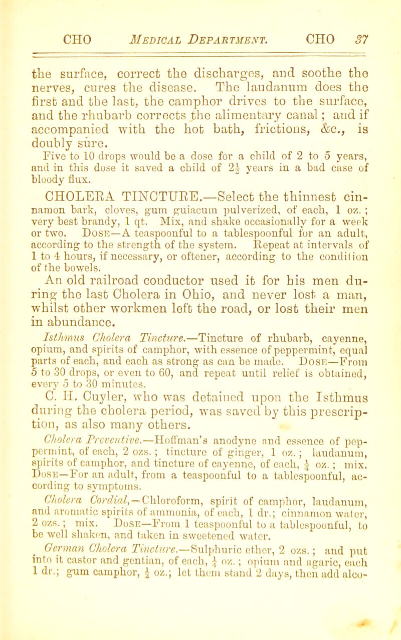 the surface, correct the discharges, and soothe the nerves, cures the disease. The laudanum does the first and the last, the camphor drives to the surface, and the rhubarb corrects the alimentary canal; and if accompanied with the hot bath, frictions, &c., is doubly sure. Five to 10 drops would be a dose for a child of 2 to 5 years, and in this dose it saved a child of 2j years in a bad case of bloody flux. CHOLERA TINCTURE.—Select the thinnest cin- namon bark, cloves, g'um guiacum pulverized, of each, 1 oz. ; very best brandy, 1 qt. Mix, and shake occasionally for a week or two. Dose—A teaspoonful to a tablespoonful for an adult, according to the strength of the system. Repeat at intervals of 1 to 4 hours, if necessary, or oftener, according to the condition of the bowels. An old railroad conductor used it for his men du- ring the last Cholera in Ohio, and never lost a man, whilst other workmen left the road, or lost their men in abundance. Isthmus Cholera Tincture.—Tincture of rhubarb, cayenne, opium, and spirits of camphor, with essence of peppermint, equal parts of each, and each as strong as can be made. Dose—From 5 to 30 drops, or even to 60, and repeat until relief is obtained, every 5 to 30 minutes. C. II. Cuyler, who was detained upon the Isthmus during the cholera period, was saved by this prescrip- tion, as also many others. Cholera Preventive.—Hoffman’s anodyne and essence of pep- permint, of each, 2 ozs.; tincture of ginger, 1 oz.; laudanum, spirits of camphor, and tincture of cayenne, of each, i oz.; mix. Dose—For an adult, from a teaspoonful to a tablespoonful, ac- cording to symptoms. Cholera Cordial,— Chloroform, spirit of camphor, laudanum, and aromatic spirits of ammonia, of each, 1 dr.; cinnamon water, 2 ozs.; mix. Dose—From 1 teaspoonful to a tablespoonful, to be well shaken, and taken in sweetened water. German Cholera Tincture.—Sulphuric ether, 2 ozs.; and put into it castor and gentian, of each, I oz.; opium and agaric, each 1 dr.; gum camphor, J oz.; let them stand 2 days, then add alco-