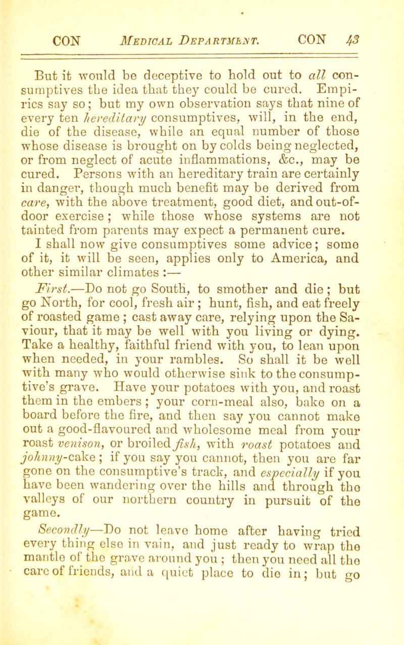 But it would be deceptive to hold out to all con- sumptives the idea that they could be cured. Empi- rics say so; but my own observation says that nine of every ten hereditary consumptives, will, in the end, die of the disease, while an equal number of those whose disease is brought on by colds being neglected, or from neglect of acute inflammations, &c., may be cured. Persons with an hereditary train are certainly in danger, though much benefit may be derived from care, with the above treatment, good diet, and out-of- door exercise; while those whose systems are not tainted from parents may expect a permanent cure. I shall now give consumptives some advice; some of it, it will be seen, applies only to America, and other similar climates First.—Do not go South, to smother and die; but go North, for cool, fresh air; hunt, fish, and eat freely of roasted game ; cast away care, relying upon the Sa- viour, that it may be well with you living or dying. Take a healthy, faithful friend with you, to lean upon when needed, in your rambles. So shall it be well with many who would otherwise sink to the consump- tive’s grave. Have your potatoes with you, and roast them in the embers; your corn-meal also, bake on a board before the fire, and then say you cannot make out a good-flavoured and wholesome meal from your roast venison, or broiled fish, with roast potatoes and johnny-cake; if you say you cannot, then you are far gone on the consumptive’s track, and especially if you have been wandering over the hills and through the valleys of our northern country in pursuit of the game. Secondly—Do not leave home after having tried every thing else in vain, and just ready to wrap the mantle of the grave around you ; then you need all the care of friends, and a quiet place to die in; but go