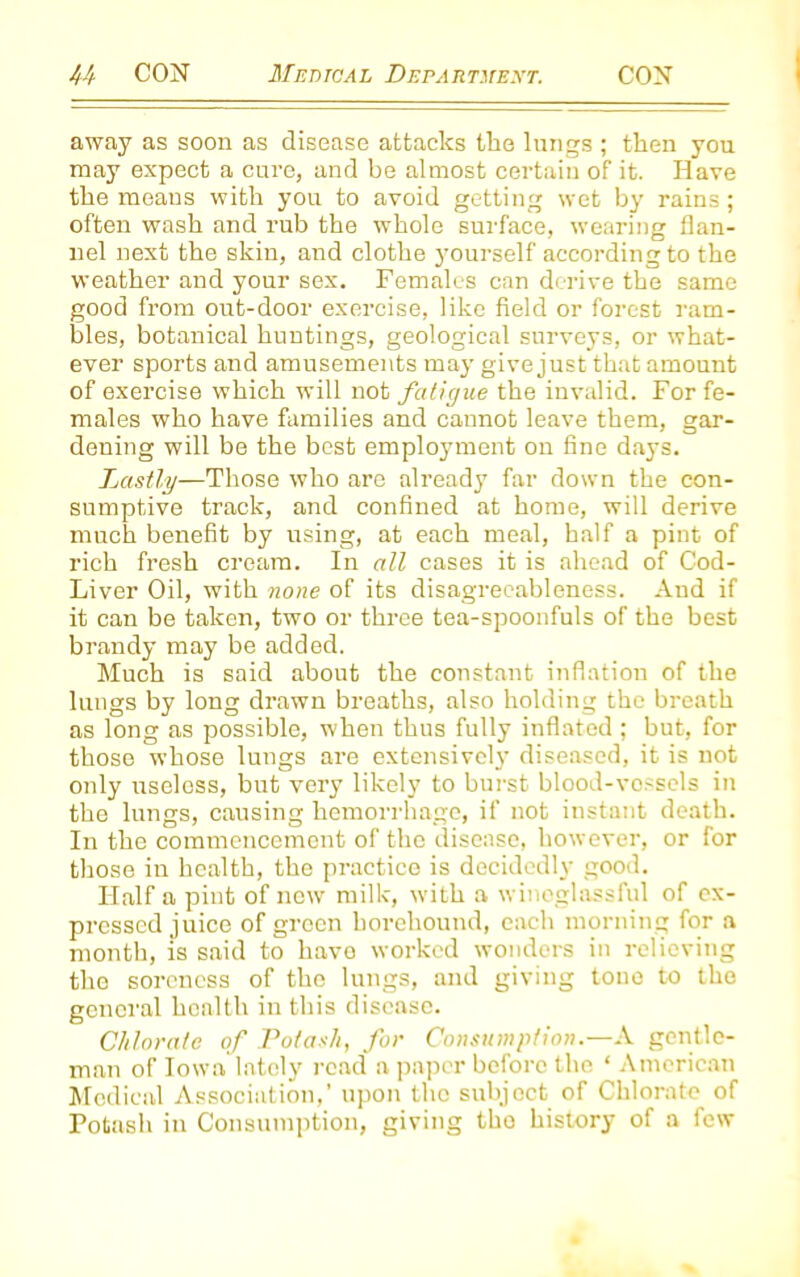 away as soon as disease attacks the lungs ; then you may expect a cure, and be almost certain of it. Have the means with you to avoid getting wet by rains; often wash and rub the whole surface, wearing flan- nel next the skin, and clothe yourself according to the weather and your sex. Females can derive the same good from out-door exercise, like field or forest ram- bles, botanical huntings, geological surveys, or what- ever sports and amusements may give just that amount of exercise which will not fatigue the invalid. For fe- males who have families and cannot leave them, gar- dening will be the best employment on fine days. Lastly—Those who are already far down the con- sumptive track, and confined at home, will derive much benefit by using, at each meal, half a pint of rich fresh cream. In all cases it is ahead of Cod- Liver Oil, with none of its disagreeableness. And if it can be taken, two or three tea-spoonfuls of the best brandy may be added. Much is said about the constant inflation of the lungs by long drawn breaths, also holding the breath as long as possible, when thus fully inflated ; but, for those whose lungs are extensively diseased, it is not only useless, but very likely to burst blood-vessels in the lungs, causing hemorrhage, if not instant death. In the commencement of the disease, however, or for those in health, the practice is decidedly good. Half a pint of new milk, with a wineglassful of ex- pressed juice of green liorehound, each morning for a month, is said to have worked wonders in relieving the soreness of the lungs, and giving tone to the general health in this disease. Chlorate of Potash, for Consumption.—A gentle- man of Iowa lately read a paper before the ‘ American Medical Association,’ upon the subject of Chlorate of Potash in Consumption, giving the history of a few