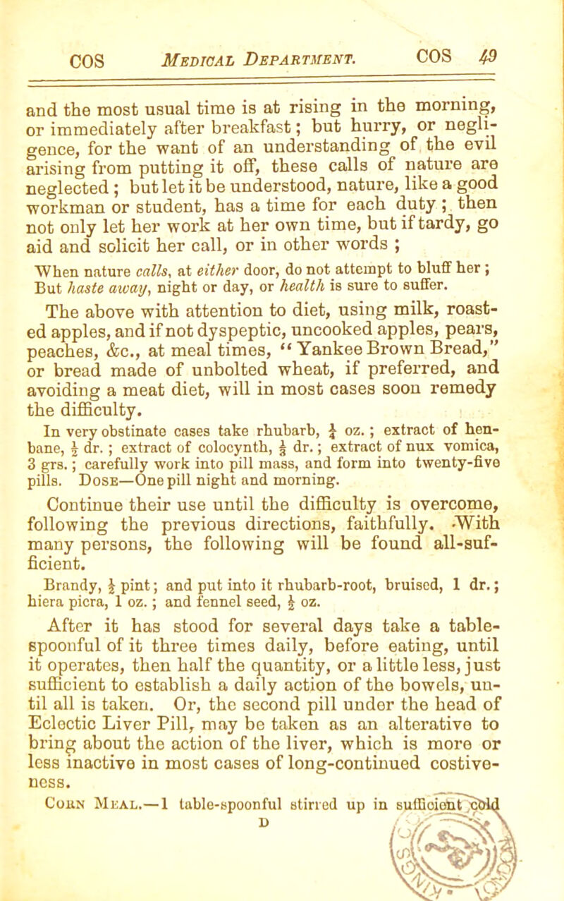 and the most usual time is at rising in the morning, or immediately after breakfast; but hurry, or negli- gence, for the want of an understanding of the evil arising from putting it off, these calls of nature are neglected; but let it be understood, nature, like a good workman or student, has a time for each duty ; then not only let her work at her own time, but if tardy, go aid and solicit her call, or in other words ; When nature calls, at either door, do not attempt to bluff her ; But haste away, night or day, or health is sure to suffer. The above with attention to diet, using milk, roast- ed apples, and if not dyspeptic, uncooked apples, pears, peaches, &c., at meal times, “ Yankee Brown Bread,” or bread made of unbolted wheat, if preferred, and avoiding a meat diet, will in most cases soon remedy the difficulty. In very obstinate cases take rhubarb, J oz.; extract of hen- bane, 5 dr. ; extract of colocynth, 3 dr.; extract of nux vomica, 3 grs.; carefully work into pill mass, and form into twenty-five pills. Dose—One pill night and morning. Continue their use until the difficulty is overcome, following the previous directions, faithfully. -With many persons, the following will be found all-suf- ficient. Brandy, | pint; and put into it rhubarb-root, bruised, 1 dr.; hiera picra, 1 oz.; and fennel seed, £ oz. After it has stood for several days take a table- spoonful of it three times daily, before eating, until it operates, then half the quantity, or a little less, just sufficient to establish a daily action of the bowels, un- til all is taken. Or, the second pill under the head of Eclectic Liver Pill, may be taken as an alterative to bring about the action of the liver, which is more or less inactive in most cases of long-continued costive- ness. Cohn Meal.—1 table-spoonful stirred up in D