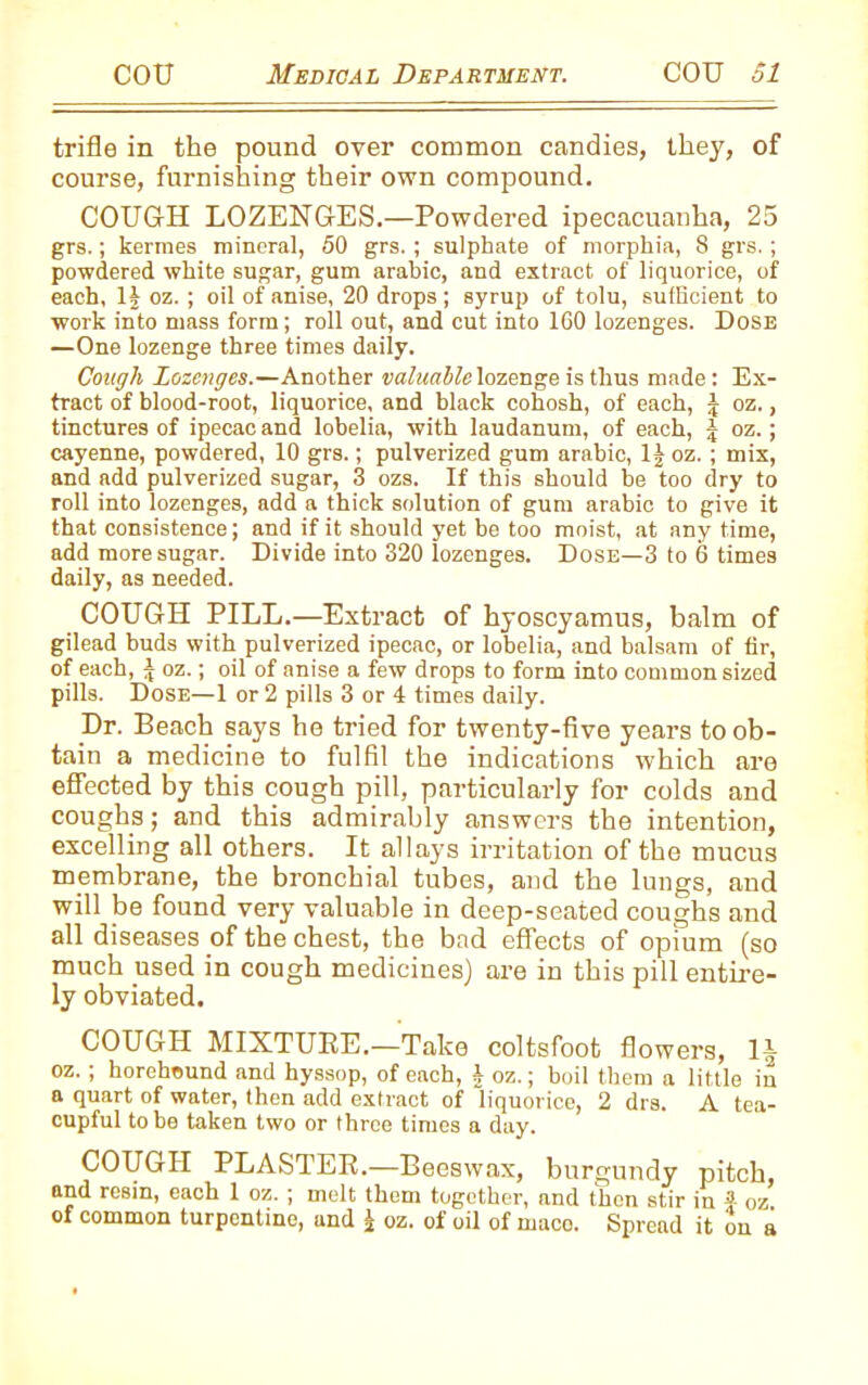 trifle in the pound over common candies, they, of course, furnishing their own compound. COUGH LOZENGES.—Powdered ipecacuanha, 25 grs.; kermes mineral, 50 grs. ; sulphate of morphia, 8 grs. ; powdered white sugar, gum arabic, and extract of liquorice, of each, 1J oz. ; oil of anise, 20 drops; syrup of tolu, sufficient to work into mass form; roll out, and cut into 160 lozenges. Dose —One lozenge three times daily. Cough Lozenges.—Another valuable lozenge is thus made: Ex- tract of blood-root, liquorice, and black cohosh, of each, £ oz., tinctures of ipecac and lobelia, with laudanum, of each, oz.; cayenne, powdered, 10 grs.; pulverized gum arabic, 1£ oz. ; mix, and add pulverized sugar, 3 ozs. If this should be too dry to roll into lozenges, add a thick solution of gum arabic to give it that consistence; and if it should yet be too moist, at any time, add more sugar. Divide into 320 lozenges. Dose—3 to 6 times daily, as needed. COUGH PILL.—Extract of hyoscyamus, balm of gilead buds with pulverized ipecac, or lobelia, and balsam of fir, of each, £ oz.; oil of anise a few drops to form into common sized pills. Dose—1 or 2 pills 3 or 4 times daily. Dr. Beach says he tried for twenty-five years to ob- tain a medicine to fulfil the indications which are effected by this cough pill, particularly for colds and coughs; and this admirably answers the intention, excelling all others. It allays irritation of the mucus membrane, the bronchial tubes, and the lungs, and will be found very valuable in deep-seated coughs and all diseases of the chest, the bad effects of opium (so much used in cough medicines) are in this pill entire- ly obviated. COUGH MIXTURE.—Take coltsfoot flowers, 1^ oz. ; horehound and hyssop, of each, \ oz.; boil them a little in a quart of water, then add extract of liquorice, 2 drs. A tea- cupful to be taken two or three times a day. COUGH PLASTER.—Beeswax, burgundy pitch, and resin, each 1 oz. ; melt them together, and then stir in J oz of common turpentine, and £ oz. of oil of maco. Spread it on a