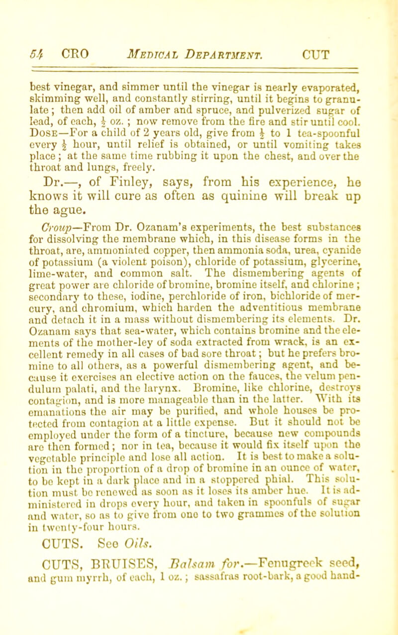 best vinegar, and simmer until the vinegar is nearly evaporated, skimming well, and constantly stirring, until it begins to granu- late ; then add oil of amber and spruce, and pulverized sugar of lead, of each, j oz. ; now remove from the fire and stir until cool. Dose—For a child of 2 years old, give from \ to 1 tea-spoonful every § hour, until relief is obtained, or until vomiting takes place ; at the same time rubbing it upon the chest, and over the throat and lungs, freely. Dr.—, of Finley, says, from his experience, he knows it will cure as often as quinine will break up the ague. Croup—From Dr. Ozanam’s experiments, the best substances for dissolving the membrane which, in this disease forms in the throat, are, nmmoniated copper, then ammonia soda, urea, cyanide of potassium (a violent poison), chloride of potassium, glycerine, lime-water, and common salt. The dismembering agents of great power are chloride of bromine, bromine itself, and chlorine ; secondary to these, iodine, perchloride of iron, bichloride of mer- cury, and chromium, which harden the adventitious membrane and detach it in a mass without dismembering its elements. Dr. Ozanam says that sea-water, which contains bromine and the ele- ments of the mother-ley of soda extracted from wrack, is an ex- cellent remedy in all cases of bad sore throat; but he prefers bro- mine to all others, as a powerful dismembering agent, and be- cause it exercises nn elective action on the fauces, the velum pen- dulum palati, and the larynx. Bromine, like chlorine, destroys contagion, and is more manageable than in the latter. With its emanations the air may be purified, and whole houses be pro- tected from contagion at a little expense. But it should not be employed under tho form of a tincture, because new compounds are then formed; nor in tea, because it would fix itself upon the vegetable principle and lose all action. It is best to make a solu- tion in the proportion of a drop of bromine in an ounce of water, to bo kept in a dark placo and in a stoppered phial. This solu- tion must bo renewed as soon as it loses its amber hue. It is ad- ministered in drops every hour, and taken in spoonfuls of sugar and water, so as to give from ono to two grammes of the solution in twenty-four hours. CUTS. Seo Oils. CUTS, BTiUISES, Balsam for.—Fenugreek seed, and gum myrrh, of each, 1 oz.; sassafras root-bark, a good hand-