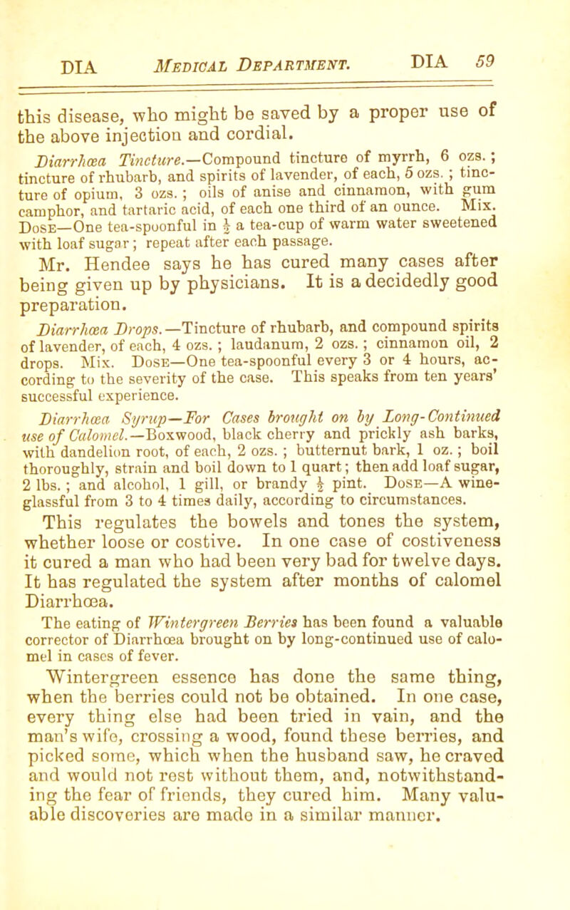 this disease, who might be saved by a proper use of the above injection and cordial. Diarrhoea Tincture— Compound tincture of myrrh, 6 ozs.; tincture of rhubarb, and spirits of lavender, of each, 5 ozs. ; tinc- ture of opium, 3 ozs. ; oils of anise and cinnamon, with gum camphor, and tartaric acid, of each one third of an ounce. Mix. Dose—One tea-spoonful in \ a tea-cup of warm water sweetened with loaf sugar; repeat after each passage. Mr. Hendee says he has cured many cases after being given up by physicians. It is a decidedly good preparation. Diarrhoea Drops. —Tincture of rhubarb, and compound spirits of lavender, of each, 4 ozs.; laudanum, 2 ozs.; cinnamon oil, 2 drops. Mix. Dose—One tea-spoonful every 3 or 4 hours, ac- cording to the severity of the case. This speaks from ten years’ successful experience. Diarrhoea Syrup—For Cases brought on by Long-Continued use of Calomel.— Boxwood, black cherry and prickly ash barks, with dandelion root, of each, 2 ozs. ; butternut bark, 1 oz.; boil thoroughly, strain and boil down to 1 quart; then add loaf sugar, 2 lbs. ; and alcohol, 1 gill, or brandy | pint. Dose—A wine- glassful from 3 to 4 times daily, according to circumstances. This regulates the bowels and tones the system, whether loose or costive. In one case of costiveness it cured a man who had been very bad for twelve days. It has regulated the system after months of calomel Diarrhoea. The eating of Wintergreen Berries has been found a valuable corrector of Diarrhoea brought on hy long-continued use of calo- mel in cases of fever. Wintergreen essence has done the same thing, when the berries could not be obtained. In one case, every thing else had been tried in vain, and the man’s wife, crossing a wood, found these berries, and picked some, which when the husband saw, he craved and would nob rest without them, and, notwithstand- ing the fear of friends, they cured him. Many valu- able discoveries are made in a similar manner.