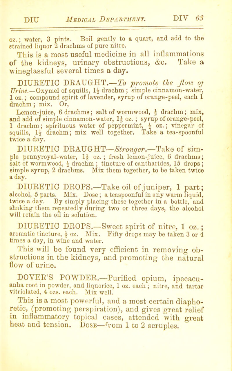 oz.; water, 3 pints. Boil gently to a quart, and add to the strained liquor 2 drachms of pure nitre. This is a most useful medicine in all inflammations of the kidneys, urinary obstructions, &c. Take a wineglassful several times a day. DIURETIC DRAUGHT.—To 'promote the flow oj Urine.—Oxymel of squills, lj drachm ; simple cinnamon-water, 1 oz.; compound spirit of lavender, syrup of orange-peel, each 1 drachm ; mix. Or, Lemon-juice, 6 drachms; salt of wormwood, \ drachm; mix, and add of simple cinnamon-water, 1J oz. ; syrup of orange-peel, 1 drachm ; spirituous water of peppermint, § oz.; vinegar of squills, If drachm; mix well together. Take a tea-spoonful twice a day. DIURETIC DRAUGHT—Stronger.—Take of sim- ple pennyroyal-water, If oz. ; fresh lemon-juice, 6 drachms; salt of wormwood, f drachm ; tincture of cantharides, 15 drops ; simple syrup, 2 drachms. Mix them together, to be taken twice a day. DIURETIC DROPS.—Take oil of juniper, 1 part; alcohol, 5 parts. Mix. Dose; a teaspoonful in any warm liquid, twice a day. By simply placing these together in a bottle, and shaking them repeatedly during two or three days, the alcohol will retain the oil in solution. DIURETIC DROPS.—Sweet spirit of nitre, 1 oz.; aromatic tincture, f oz. Mix. Fifty drops may be taken 3 or 4 times a day, in wine and water. This will be found very efficient in removing ob- structions in the kidneys, and promoting the natural flow of urine. DOVER'S POWDER.—Purified opium, ipecacu- anha root in powder, and liquorice, 1 oz. each ; nitre, and tartar vitriolated, 4 ozs. each. Mix well. This is a most powerful, and a most certain diapho- retic, (promoting perspiration), and gives great relief in inflammatory topical cases, attended with great heat and tension. Dosn—Horn 1 to 2 scruples.