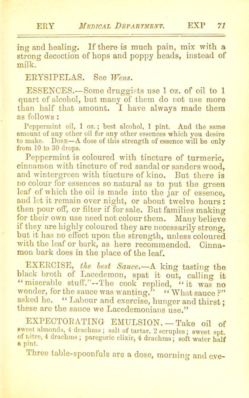 ing and healing. If there is much pain, mix with a strong decoction of hops and poppy heads, instead of milk. ERYSIPELAS. See Wens. ESSENCES.—Some druggists use 1 oz. of oil to 1 quart of alcohol, but many of them do not use more than half that amount. I have always made them as follows : Peppermint oil, 1 oz.; best alcohol, 1 pint. And the same amount of any other oil for any other essences which you desire to make. Dose—A dose of this strength of essence will be only from 10 to 30 drops. Peppermint is coloured with tincture of turmeric, cinnamon with tincture of red sandal or sanders wood, and wintergreen with tiucture of kino. But there is no colour for essences so natural as to put the green leaf of which the oil is made into the jar of essence, and let it remain over night, or about twelve hours : then pour off, or filter if for sale. But families making for their own use need not colour them. Many believe if they are highly coloured they are necessarily strong, but it has no effect upon the strength, unless coloured with the leaf or bark, as here recommended. Cinna- mon bark does in the place of the leaf. EXERCISE, the best Sauce.—A king tasting the black broth of Lacedemon, spat it out, calling it “ miserable stuff.’-—The cook replied, “ it was no wonder, for the sauce was wanting.” “ What sauce P” asked he. “ Labour and exercise, hunger and thirst; these are the sauce we Lacedemonians use.” EXPECTORATING EMULSION. — Take oil of sweet almonds, 4 drachms ; salt of tartar, 2 scruples; sweet spt. of nitre, 4 drachms ; paregoric elixir, 4 drachms; soft water half a pint. Three table-spoonfuls are a dose, morning and eve-