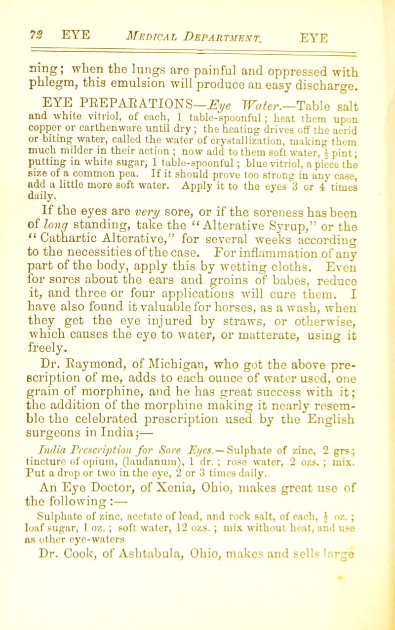 ring; when the lungs are painful and oppressed with phlegm, this emulsion will produce an easy discharge. EYE PREPARATIONS—Eye Water.—Table salt and white vitriol, of each, 1 table-spoonful; heat them upon copper or earthenware until dry; the heating drives off the acrid or biting water, called the water of crystallization, making them much milder in their action ; now add to them soft water, h pint; putting in white sugar, 1 table-spoonful; blue vitriol, a piece the size of a common pea. If it should prove too strong in any case, add a little more soft water. Apply it to the eyes 3 or 4 times daily. If the eyes are very sore, or if the soreness has been of long standing, take the “Alterative Syrup,” or the “ Cathartic Alterative,” for several weeks according to the necessities of the case. For inflammation of any part of the body, apply this by wetting cloths. Even ior sores about the ears and groins of babes, reduce it, and three or four applications will cure them. I have also found it valuable for horses, as a wash, when they get the eye injured by straws, or otherwise, which causes the eye to water, or matterate, using it freely. Dr. Raymond, of Michigan, who got the above pre- scription of me, adds to each ounce of water used, one grain of morphine, and he has great success with it; the addition of the morphine making it nearly resem- ble the celebrated prescription used by the English surgeons in India;— India Prescription for Sore Eyes.— Sulphate of zinc, 2 grs; tincture of opium, (laudanum), 1 dr. ; rose water, 2 ozs. ; mix. Put a drop or two in tho eye, 2 or 3 times daily. An Eye Doctor, of Xonia, Ohio, makes great use of the following:— Sulphato of zinc, acetate of lead, and rock salt, of each, § oz. ; loaf sugar, 1 oz. ; soft water, 12 ozs. ; mix without heat, and use as other eye-waters Dr. Cook, of Ashtabula, Ohio, makes and sells large