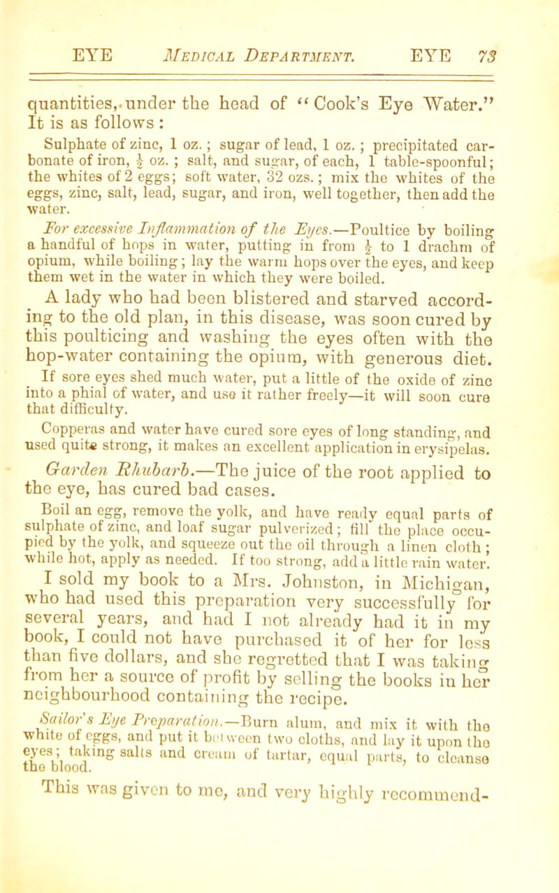 quantities,.under the head of “Cook’s Eye Water.” It is as follows : Sulphate of zinc, 1 oz.; sugar of lead, 1 oz. ; precipitated car- bonate of iron, | oz. ; salt, and sugar, of each, 1 table-spoonful; the whites of 2 eggs; soft water, 32 ozs.; mix the whites of the eggs, zinc, salt, lead, sugar, andiron, well together, then add the water. For excessive Inflammation of the Eyes.—Poultice by boiling a handful of hops in water, putting in from J to 1 drachm of opium, while boiling; lay the warm hops over the eyes, and keep them wet in the water in which they were boiled. A lady who had been blistered and starved accord- ing to the old plan, in this disease, was soon cured by this poulticing and washing the eyes often with the hop-water containing the opium, with generous diet. If sore eyes shed much water, put a little of the oxide of zino into a phial of water, and use it rather freely—it will soon cure that difficulty. Copperas and water have cured sore eyes of long standing, and used quite strong, it makes an excellent application in erysipelas. Garden Rhubarb.—The juice of the root applied to the eye, has cured bad cases. Boil an egg, remove the yolk, and have ready equal parts of sulphate of zinc, and loaf sugar pulverized; fill the place occu- pied by the yolk, and squeeze out the oil through a linen cloth ; while hot, apply as needed. If too strong, add a little rain water’. I sold my book to a Mrs. Johnston, in Michigan, who had used this preparation very successfully3 for several years, and had I not already had it in my book, I could not have purchased it of her for less than five dollars, and she regretted that I was taking from her a source of profit by selling the books in her neighbourhood containing the recipe. Sailor s Eye Preparation.—Burn alum, and mix it with the white of eggs, and put it between two cloths, and lay it upon tho eyes; taking salts and cream of tartar, equal parts, to cleanse tho blood. This was given to mo, and very highly recommend-