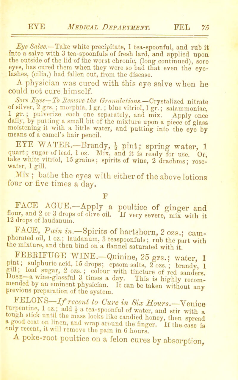 Eye Salve.—Take white precipitate, 1 tea-spoonful, and rub it into a salve with 3 tea-spoonfuls of fresh lard, and applied upon the outside of the lid of the worst chronic, (long continued), sore eyes, has cured them when they were so bad that even the eye- lashes, (cilia,) had fallen out, from the disease. A physician was cured with this eye salve when he could not cure himself. Sore Eyes—To Remove the Granulations.—Crystalized nitrate of silver, 2 grs. ; morphia, 1 gr. ; blue vitriol, 1 gr.; salammoniac, 1 gr. ; pulverize each one separately, and mix. Apply once daily, by putting a small bit of the mixture upon a piece of glass moistening it with a little water, and putting into the eye by means of a camel’s hair pencil. EYE WATER.—Brandy, ^ pint; spring water, 1 quart; sugar of lead, 1 oz. Mix, and it is ready for use. Or, take white vitriol, 15 grains; spirits of wine, 2 drachms; rose- water, 1 gill. Mis ; bathe the eyes with either of the above lotions four or five times a day. FACE AGUE.—Apply a poultice of ginger and flour, and 2 or 3 drops of olive oil. If very severe, mix with it 12 drops of laudanum. FACE, Pain in.—Spirits of hartshorn, 2 ozs.; cam- phorated oil, 1 oz.; laudanum, 3 teaspoonfuls; rub the part with the mixture, and then bind on a flannel saturated with it. FEBRIFUGE WINE.—Quinine, 25 grs.; water, 1 pint; sulphuric acid, 15 drops; epsom salts, 2 ozs. ; brandy 1 gill; loaf sugar, 2 ozs. ; colour with tincture of rod senders Doss-a wme-glassfui 3 times a day. This is highly recom- mended by an eminent physician. It can be taken without any previous preparation of the system. FELON S If recen t to Cure in Six Hours.—V a nice turpentine, 1 oz ; add b a tea-spoonful of water, and stir with a tough stick until the mass looks like candied honey, then spread a good coat on linen, and wrap around the finger. If the case is rnly recent, it will remove the pain in 6 hours. A poke-root poultice on a felon cures by absorption,