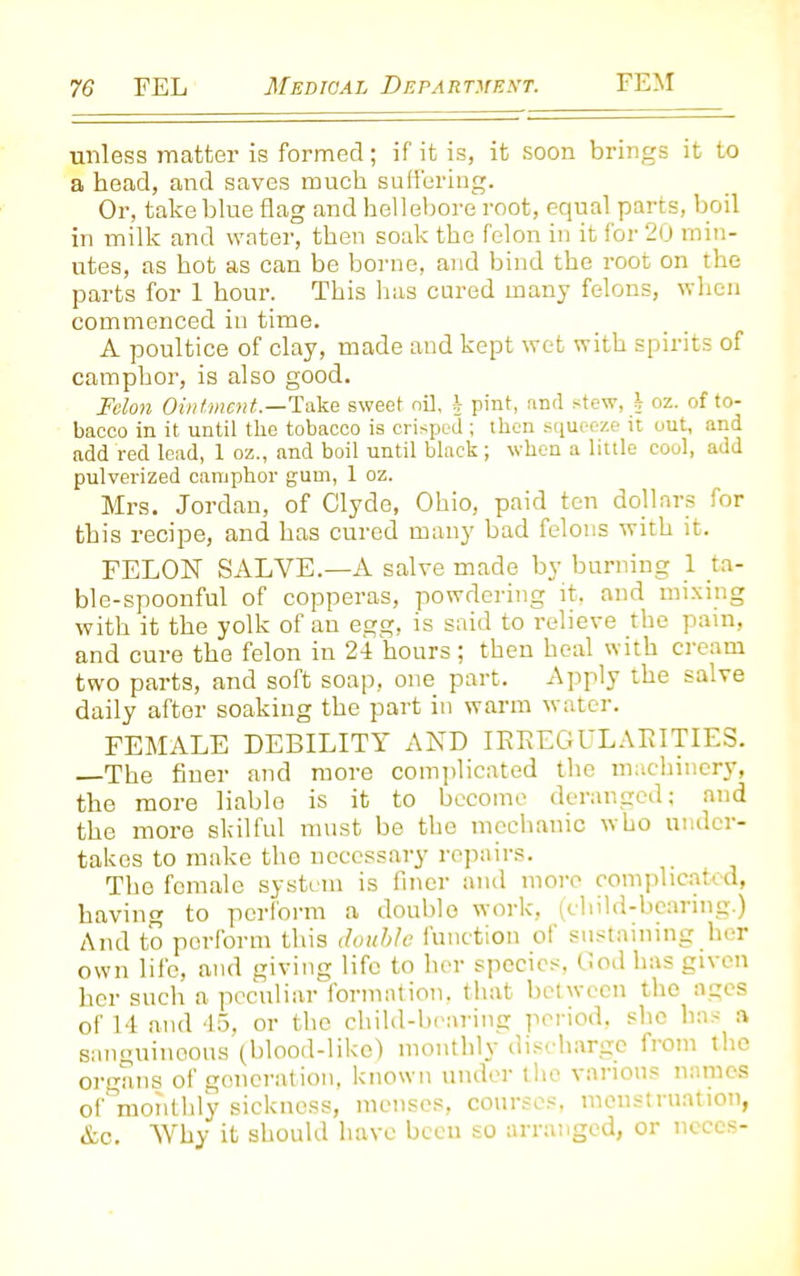 unless matter is formed; if it is, it soon brings it to a head, and saves much suffering. Or, take blue flag and hellebore root, equal parts, boil in milk and water, then soak the felon in it for 20 min- utes, as hot as can be borne, and bind the root on the parts for 1 hour. This has cured many felons, when commenced in time. A poultice of clay, made and kept wet with spirits of camphor, is also good. Felon Ointment— Take sweet nil, h pint, anil stew, i oz. of to- bacco in it until the tobacco is crisped ; then squeeze it out, and add red lead, 1 oz., and boil until black; when a little cool, add pulverized camphor gum, 1 oz. Mrs. Jordan, of Clyde, Ohio, paid ten dollars for this recipe, and has cured many bad felons with it. FELON SALVE.—A salve made by burning 1 ta- ble-spoonful of copperas, powdering it, and mixing with it the yolk of an egg, is said to relieve the pain, and cure the felon in 24 hours ; then heal with cream two parts, and soft soap, one part. Apply the salve daily after soaking the part in warm water. FEMALE DEBILITY AND IRREGULARITIES. The finer and more complicated the machinery, the more liable is it to become deranged; and the more skilful must be the mechanic who under- takes to make the necessary repairs. The female system is finer and more complicated, having to perform a doublo work, (child-bearing.) And to perform this double function ot sustaining her own life, and giving life to her species, God has given her such a peculiar formation, that between the ages of 14 and 45, or the child-bearing period, she has a sanguinoous (blood-like) monthly discharge from the organs of generation, known under the various names of monthly sickness, menses, courses, menstruation, &c. Why it should have been so arranged, or neccs-