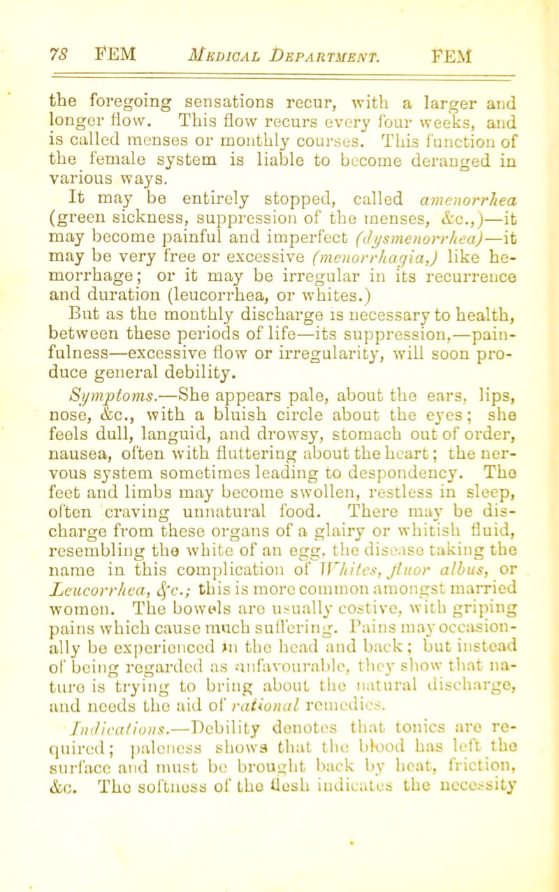 the foregoing sensations recur, with a larger and longer flow. This flow recurs every four weeks, and is called menses or monthly courses. This function of the female system is liable to become deranged in various ways. It may be entirely stopped, called amenorrhea (green sickness, suppression of the menses, &c.,)—it may become painful and imperfect (dysmenorrhea)—it may be very free or excessive (menorrhagia,) like he- morrhage ; or it may be irregular in its recurrence and duration (leucorrhea, or whites.) But as the monthly discharge is necessary to health, between these periods of life—its suppression,—pain- fulness—excessive flow or irregularity, will soon pro- duce general debility. Symptoms.—She appears pale, about the ears, lips, nose, &c., with a bluish circle about the eyes; she feels dull, languid, and drowsy, stomach out of order, nausea, often with fluttering about the heart; the ner- vous system sometimes leading to despondency. The feet and limbs may become swollen, restless in sleep, often craving unnatural food. There may be dis- charge from these organs of a glairy or whitish fluid, resembling the white of an egg, the disease taking the name in this complication of Whites, Jhtor albus, or Leucorrhea, fyc.; this is more common amongst married women. The bowels arc usually costive, with griping pains which cause much suffering. Pains may occasion- ally be experienced >n the head and back; but instead of being regarded as unfavourable, they show that na- turo is trying to bring about the natural discharge, and needs the aid of rational remedies. Indications.—Debility denotes that tonics are re- quired; paleness shows that the blood has left the surface and must be brought back by heat, friction, &c. Tho softness of the iiosk indicates the necessity