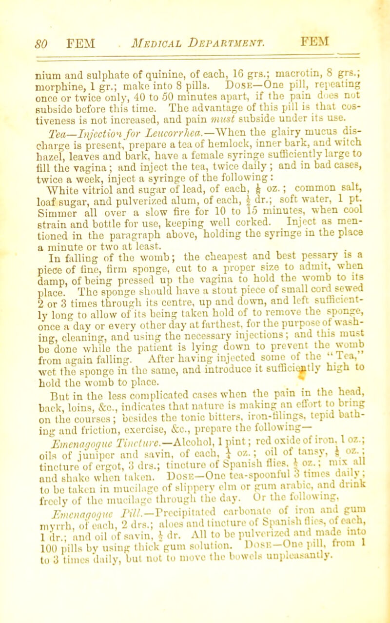 nium and sulphate of quinine, of each, 1G grs.; macrotin, 8 grs.; morphine, 1 gr.; make into 8 pills. Dose—One pill, repeating once or twice only, 40 to 50 minutes apart, if the pain d ies not subside before this time. The advantage of this pill is that cos- tiveness is not increased, and pain must subside under its use. Tea—Injection for Leucorrhea.—When the glairy mucus dis- charge is present, prepare a tea of hemlock, inner bark, and witch hazel, leaves and bark, have a female syringe sufficiently large to till the vagina; and inject the tea, twice daily ; and in bad cases, twice a week, inject a syringe of the following: White vitriol and sugar of lead, of each, j; oz.; common salt, loaf sugar, and pulverized alum, of each, § dr.; soft water, 1 pt. Simmer all over a slow fire for 10 to 15 minutes, when cool strain and bottle for use, keeping well corked. Inject as men- tioned in the paragraph above, holding the syringe in the place a minute or two at least. In falling of the womb; the cheapest and best pessary is a piece of fine, firm sponge, cut to a proper size to admit, when damp, of being pressed up the vagina to hold the womb to its place. The sponge should have a stout piece of small cord sewed 2 or 3 times through its centre, up and down, and left sufficient- ly long to allow of its being taken hold of to remove the sponge, once a day or every other day at farthest, for the purpose of wash- ing, cleaning, and using the'necessary injections; and this must be dono while the patient is lying down to prevent the womb from again falling. After having injected some of the ''lea, wet the sponge in the same, and introduce it sufficiently high to hold the womb to place. But in the loss complicated cases when the pain in the head, back, loins, &c., indicates that nature is making an effort to bring on the courses ; besides the tonic bitters, iron-tilings, tepid bath- ing and friction, exercise, &c., prepare the following— Emcmgoquc Tincture.—Alcohol, 1 pint; red oxide of iron. 1 oz.; oils of juniper and savin, of each, i oz.; oil of tansy, f oz., tincture of ergot, 3 drs.; tineturo of Spanish flics, I oz.; nnx all and shako when taken. Dose—One tea-spoonful 3 times daily, to bo taken in mucilage of slippery elm or gum arable, and drink freely of the mucilage through the day. Or the following, Emcnagoguc nil.-Precipitated carbonate of iron and gum myrrh, of each, 2 drs.; aloes and tincture of bpanish flics, of each, 1 dr.; and oil of savin, h dr. All to be pulverized and made into 100 pills by using thick gum solution. Dose—One pill, front 1 to 3 times daily, but not to move the bowels unpleasantly.