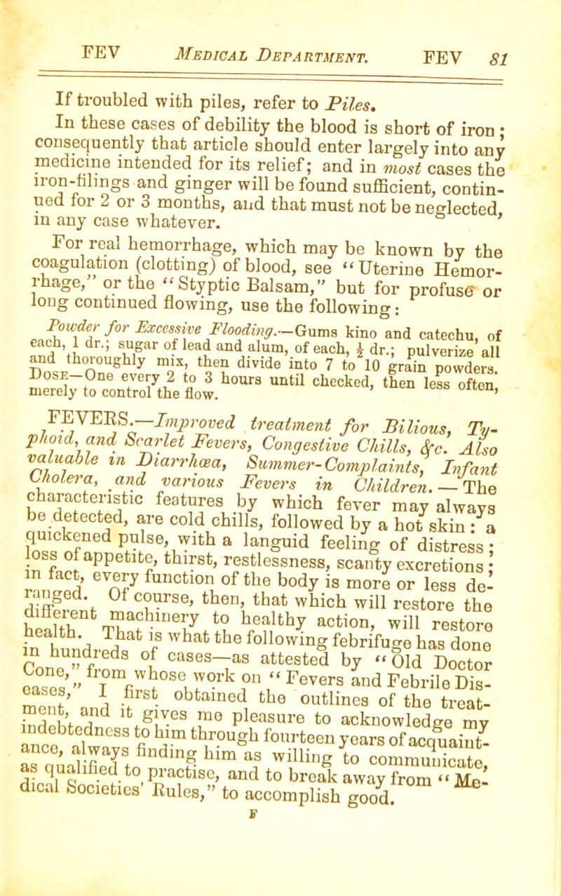 If troubled with piles, refer to Piles. In these cases of debility the blood is short of iron • consequently that article should enter largely into any medicine intended for its relief; and in most cases the iron-filings and ginger will be found sufficient, contin- ued for 2 or 3 months, and that must not be neglected in any case whatever. ’ For real hemorrhage, which may be known by the coagulation (clotting) of blood, see “Uterine Hemor- rhage,” or the “Styptic Balsam,” but for profuse or long continued flowing, use the following: Flooding.—Gums kino and catechu, of and thorou^hl^^ix,6 then1 di^idT'inttT^^o^l^grain^owdera^ FEVERS.—Improved treatment for Bilious, Ty- phoid, and Scarlet Fevers, Congestive Chills, Src. Also valuable m Diarrhcea, Summer-Complaints, Infant Cholera, and various Fevers in Children. — The characteristic features by which fever may always be detected, are cold chills, followed by a hot skin : a quickened pulse, with a languid feeling of distress- nSfficfaPPetltr thnSt’ restlessness» scanty excretions; mimed * oF funCtl°” of thf b°dy « more or less del ranged Of course, then, that which will restore the health^ hrenth? act,on’ wil1 restore in hun'di-S, f What the following ^brifuge has done Cone ”frnd l cases—as attested by “ Old Doctor eases’” frT°mfiwboseJork °n ‘‘Fevers and FebrileDis- ment and h obtained, tb® outlines of the treat- ffiStod d lfc.g Xes Pleasure to acknowledge my ancfik alwavs fi° u'm tbrougb fo«rteen years of acquaint as auanfieF tnfindmF hlm *? WlUing to eommunicatc, as qualified to practise, and to break away from “Me dical Societies' Rules,” to accomplish good.