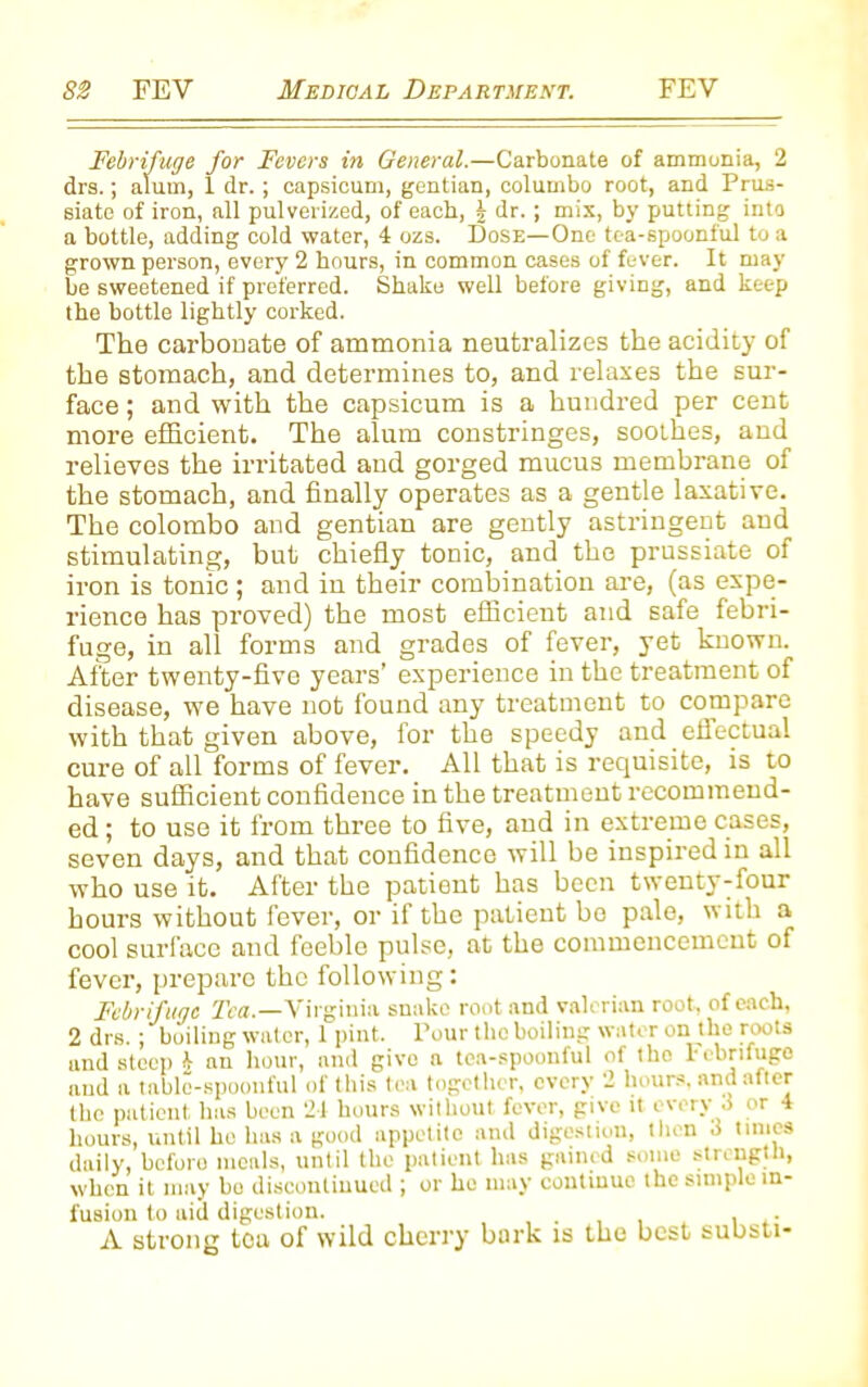 Febrifuge for Fevers in General.—Carbonate of ammonia, 2 drs.; alum, 1 dr. ; capsicum, gentian, columbo root, and Prus- siate of iron, all pulverized, of each, \ dr.; mix, by putting into a bottle, adding cold water, 4 ozs. Dose—One tea-spoonful to a grown person, every 2 hours, in common cases of fever. It may be sweetened if preferred. Shake well before giving, and keep the bottle lightly corked. The carbouate of ammonia neutralizes the acidity of the stomach, and determines to, and relaxes the sur- face ; and with the capsicum is a hundred per cent more efficient. The alum constringes, soothes, and relieves the irritated and gorged mucus membrane of the stomach, and finally operates as a gentle laxative. The Colombo and gentian are gently astringent and stimulating, but chiefly tonic, and the prussiate of iron is tome ; and in their combination are, (as expe- rience has proved) the most efficient and safe febri- fuge, in all forms and grades of fever, yet known. After twenty-five years’ experience in the treatment of disease, we have nob found any treatment to compare with that given above, for the speedy and effectual cure of all forms of fever. All that is requisite, is to have sufficient confidence in the treatment recommend- ed ; to use it from three to five, and in extreme cases, seven days, and that confidence will be inspired in all who use it. After the patient has been twenty-four hours without fever, or if the patient be pale, with a cool surface and feeble pulse, at the commencement of fever, prepare the following: Febrifuge Tea.—Virginia snake root and valerian root, of each, 2 drs. ; boiling water, 1 pint. Pour the boiling water on the roots and steep h an hour, and give a tea-spoonful of the rebrifugo and a tabic-spoonful of this tea together, every 2 hours, and after the patient has been 24 hours without fever, give it every 3 or 4 hours, until ho has a good appetite and digestion, then a times daily, before meals, until the patient has gained some strength, when it may bo discontinued ; or ho may continue the simple in- fusion to aid digestion. , A strong ton of wild cherry bark is the best substi-