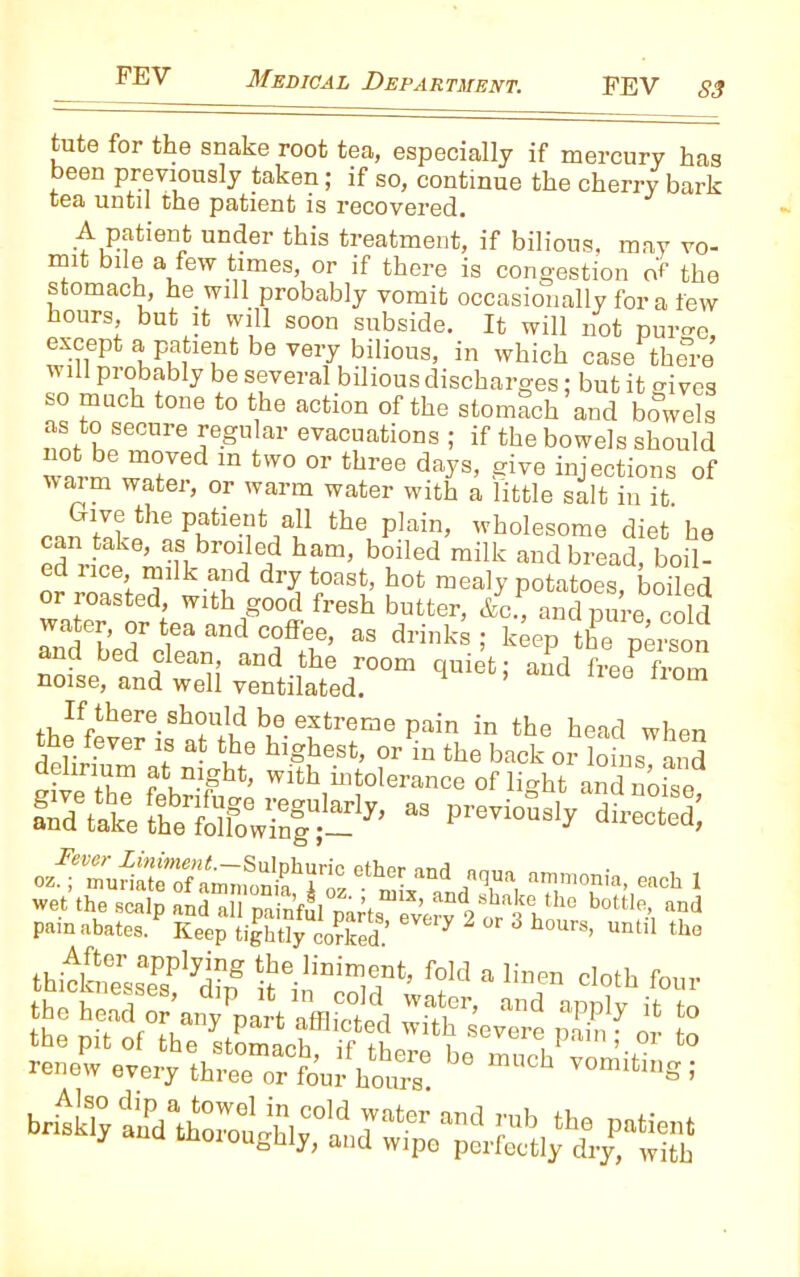 tute for the snake root tea, especially if mercury has been previously taken; if so, continue the cherry bark tea until the patient is recovered. A patient under this treatment, if bilious, may vo- mit bile a few times, or if there is congestion n't' the stomach, he will probably vomit occasionally for a few hours, but it will soon subside. It will not pur^e, except a patient be very bilious, in which case there will probably be several bilious discharges; but it o-ivcs so much tone to the action of the stomach and bowels as to secure regular evacuations ; if the bowels should wiJ. ™Jed in tW° °r tbree days> give ejections of ivaim water, or warm water with a little salt in it. Give the patient all the plain, wholesome diet he can take, as broiled ham, boiled milk and bread, boil- ed nee, milk and dry toast, hot mealy potatoes, boiled or roasted, with good fresh butter, &c., and pure cold water, or tea and coffee, as drinks ; keep the person and bed clean, and the room quiet; and freeP from noise, and well ventilated. 1 6 ,where-Sbw!cl ^ exfcreGJe pain in the head when S^akeKifoVinlt-7’  Pr8Ti°“3ly directed- ozfTaSliT,™!?fSL4 JT, “!“*• “* 1 wet the scalp and all painful parts every 2^V 10 bottH and pain abates. Keep tightly coHced.’ * 2 3 h°Urs’ Untli the J&spss SeinT,r;Sld 3 lfar c,<:,t the head or an/part afflicted StevTre Sg? “ £