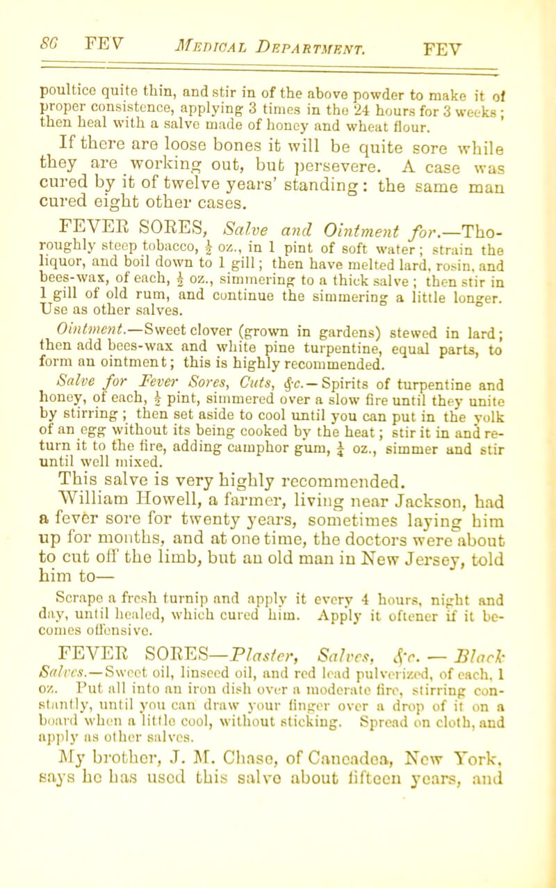 poultice quite thin, and stir in of the above powder to make it of proper consistence, applying 3 times in the 24 hours for 3 weeks; then heal with a salve made of honey and wheat flour. If there are loose bones it will be quite sore while they are working out, but persevere. A case was cured by it of twelve years’ standing: the same man cured eight other cases. FEVER SORES, Salve and Ointment for.—Tho- roughly steep tobacco, 1 oz., in 1 pint of soft water; strain the liquor, and boil down to 1 gill; then have melted lard, rosin, and bees-wax, of each, 1 oz., simmering to a thick salve ; then stir in 1 gill of old rum, and continue the simmering a little longer. Use as other salves. Ointment.—Sweet clover (grown in gardens) stewed in lard; then add bees-wax and white pine turpentine, equal parts, to form an ointment; this is highly recommended. Salve for Fever. Sores, Cuts, §c.— Spirits of turpentine and honey, of each, j pint, simmered over a slow fire until they unite by stirring ; then set aside to cool until you can put in the volk of an egg without its being cooked by the heat; stir it in and re- turn it to the fire, adding camphor gum, j oz., simmer and stir until well mixed. This salve is very highly recommended. William Howell, a farmer, liviug near Jackson, had a fever sore for twenty years, sometimes laying him up for months, and at one time, the doctors were about to cut off' the limb, but au old mau in New Jersey, told him to— Scrape a fresh turnip and apply it every 4 hours, night and day, until healed, which cured him. Apply it oftener if it be- comes offensive. FEVER SORES—Plaster, Salves, Sfc. — Black Salves.—Sweet oil, linseed oil, and red lead pulverized, of each, 1 oz. Put all into an iron dish over a moderate fire, stirring con- stantly, until you can draw your finger over a drop of it on a board when a little cool, without sticking. Spread on cloth, and apply as other salves. My brother, J. M. Chase, of Caneadca, New York, says he has used this salvo about liftcen years, and