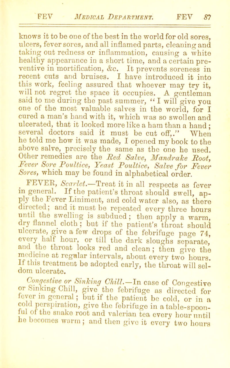 knows it to be one of the best in the world for old sores, ulcers, fever sores, and all inflamed parts, cleaning and taking out redness or inflammation, causing a white healthy appearance in a short time, and a certain pre- ventive in mortification, &c. It prevents soreness in recent cuts and bruises. I have introduced it into this work, feeling assured that whoever may try it, will not regret the space it occupies. A gentleman said to me during the past summer, “ I will give you one of the most valuable salves in the world, for I cured a man’s hand with it, which was so swollen and ulcerated, that it looked more like a ham than a hand; several doctors said it must be cut off,.” When he told me how it was made, I opened my book to the above salve, precisely the same as the one he used. Other remedies are the Red Salve, Mandrake Root, Fever Sore Poultice, Yeast Poultice, Salve for Fever Sores, which may be found in alphabetical order. FEVER, Scarlet.—Treat it in all respects as fever in general. If the patient’s throat should swell, ap- ply the Fever Liniment, and cold water also, as there directed; and it must be repeated every three hours until the swelling is subdued; then apply a warm, dry flannel cloth ; but if the patient’s throat should ulcerate, give a few drops of the febrifuge pacm 74, every half hour, or till the dark sloughs separate, and the throat looks red and clean ; then give the medicine at regular intervals, about every two hours. If this treatmeut be adopted early, the throat will sel- dom ulcerate. Congestive or Sinking Chill.—In case of Cono-estivo or Sinking Chill, give the febrifuge as direcfed for lover in general; but if the patient be cold, or in a cold perspiration, give the febrifuge in a table-spoon- nil Or the snake root and valerian tea evory hour until he becomes warm ; and then give it every two hours