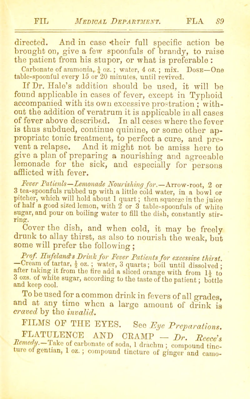 directed. And in case •their full specific action be brought on, give a few spoonfuls of brandy, to raise the patient from his stupor, or what is preferable : Carbonate of ammonia, j oz.; water, 4 oz. ; mix. Dose—One table-spoonful every 15 or 20 minutes, until revived. If Dr. Hale’s addition should be used, it will be found applicable in cases of fever, except in Typhoid accompanied with its own excessive prostration ; with- out the addition of veratrum it is applicable iu all cases of fever above described. In all ceses where the fever is thus subdued, continue quinine, or some other ap- propriate tonic treatment, to perfect a cure, and pre- vent a relapse. And it might not be amiss here to give a plan of preparing a nourishing and agreeable lemonade for the sick, and especially for persons afflicted with fever. Fever Patients—Lemonade Nourishing for.—Arrow-root, 2 or 3 tea-spoonfuls rubbed up with a little cold water, in a bowl or pitcher, which will hold about 1 quart; then squeeze in the juice of half a good sized lemon, with 2 or 3 table-spoonfuls of whito sugar, and pour on boiling water to fill the dish, constantly stir- ring. Cover the dish, and when cold, it may be freely drunk to allay thirst, as also to nourish the weak, but some will prefer the following ; Prof. FLufeland s Drink for Fever Patients for excessive thirst. —Cream of tartar, f oz. ; water, 3 quarts; boil until dissolved • after taking it from the fire add a sliced orange with from 14 to 3 ozs. of white sugar, according to the taste of the patient; bottle and keep cool. To be used for a common drink in fevers of all grades, and at any time when a large amount of drink is craved by the invalid. FILMS OF THE EYES. See Eye Preparations. FLATULENCE AND CRAMP — Dr. Reece's Remedy.—Take of carbonate of soda, 1 drachm ; compound tinc- ture of gentian, 1 oz. ; compound tincture of ginger and camo-