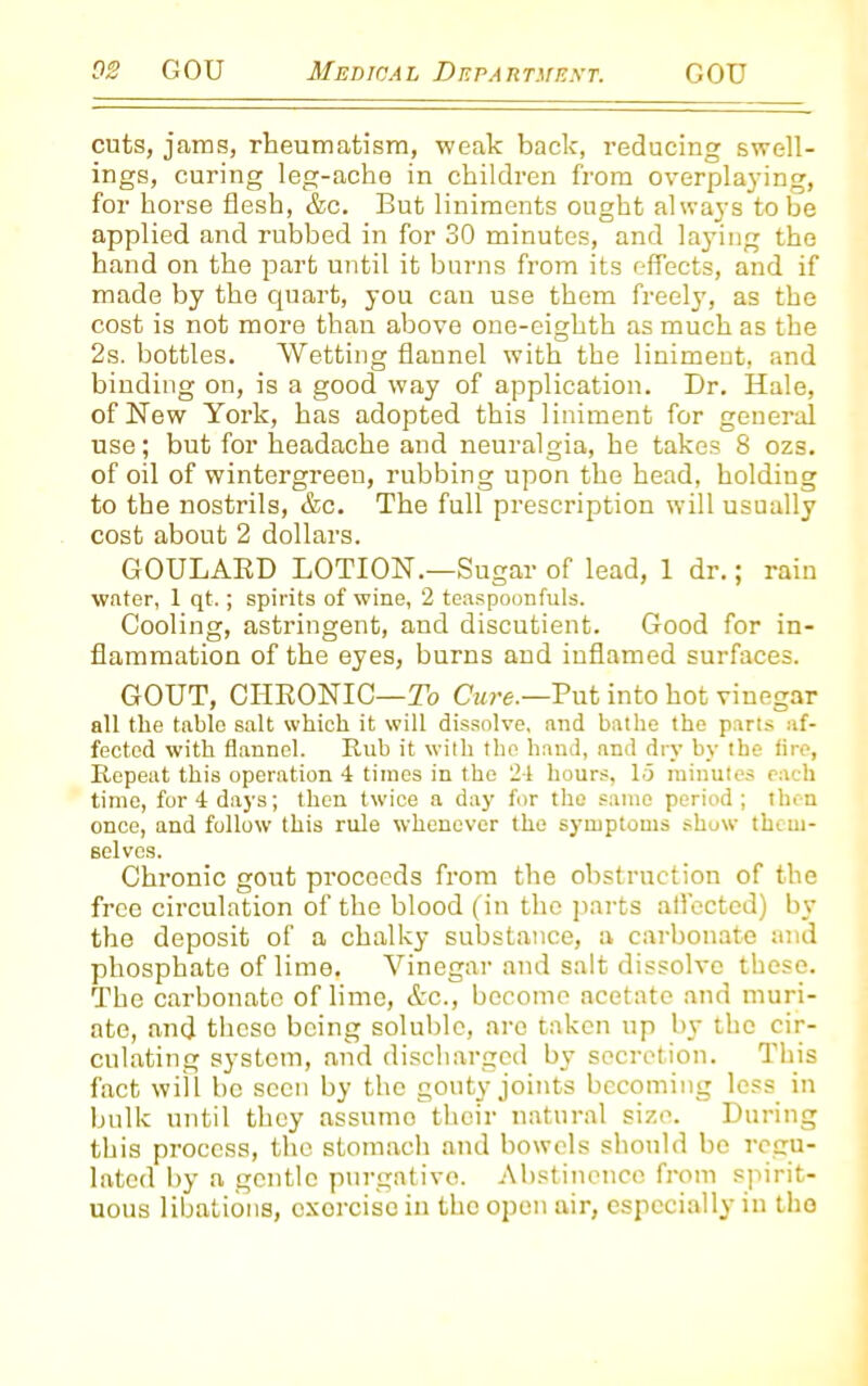 cuts, jams, rheumatism, weak back, reducing swell- ings, curing leg-ache in children from overplaying, for horse flesh, &c. But liniments ought always tube applied and rubbed in for 30 minutes, and laying the hand on the part until it burns from its effects, and if made by the quart, you can use them freely, as the cost is not more than above one-eighth as much as the 2s. bottles. Wetting flannel with the liniment, and binding on, is a good way of application. Br. Hale, of New York, has adopted this liniment for general use; but for headache and neuralgia, he takes 8 ozs. of oil of wintergreeu, rubbing upon the head, holding to the nostrils, &c. The full prescription will usually cost about 2 dollars. GOULARD LOTION.—Sugar of lead, 1 dr.; rain water, 1 qt.; spirits of wine, 2 teaspoonfuls. Cooling, astringent, and discutient. Good for in- flammation of the eyes, burns and inflamed surfaces. GOUT, CHRONIC—To Cure.—Put into hot vinegar all the table salt which it will dissolve, and bathe the parts af- fected with flannel. Bub it with the hand, nnd dry by the tire, Repeat this operation 4 times in the 24 hours, 15 minutes each time, for 4 days; then twice a day for the same period; then once, and follow this rule whenever the symptoms show them- selves. Chronic gout proceeds from the obstruction of the free circulation of the blood (in the parts affected) by the deposit of a chalky substance, a carbonate and phosphate of lime, Vinegar and salt dissolve these. The carbonate of lime, &c., become acetate and muri- ate, and these being soluble, are taken up by the cir- culating system, and discharged by secretion. This fact will be seen by the gouty joints becoming less in bulk until they assumo their natural size. During this process, the stomach and bowels should be regu- lated by a gentle purgative. Abstinence from spirit- uous libations, exorcise in the open air, especially in the