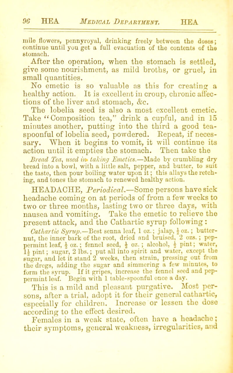 mile flowers, pennyroyal, drinking freely between the doses; continue until you get a full evacuation of the contents of the stomach. After the operation, when the stomach is settled, give some nourishment, as mild broths, or gruel, in small quantities. No emetic is so valuable as this for creating a healthy action. It is excellent in croup, chronic affec- tions of the liver and stomach, &c. The lobelia seed is also a most excellent emetic. Take “Composition tea,” drink a cupful, and in 15 minutes another, putting into the third a good tea- spoonful of lobelia seed, powdered. Eepeat, if neces- sary. When it begins to vomit, it will continue its action until it empties the stomach. Then take the Bread Tea, used ii»> taking Emetics.—Made by crumbling dry bread into a bowl, with a little salt, pepper, and butter, to suit the taste, then pour boiling water upon it; this allays the retch- ing, and tones the stomach to renewed healthy action. HEADACHE, Periodical.—Some persons have sick headache coming on at periods of from a few weeks to two or three months, lasting two or three days, with nausea and vomiting. Take the emetic to relieve the present attack, and the Cathartic syrup following: Cathartic Syrup.—Best senna leaf, 1 oz.; jalap, \ oz.; butter- nut, the inner bark of tho root, dried and bruised, 2 ozs.; pep- permint leaf, b oz.; fennel seed, i oz. ; alcohol, b pint; water, 1J pint; sugar, 2 lbs.; put all into spirit and water, except the sugar, and lot it stand 2 weeks, then strain, pressing out from the dregs, adding tho sugar and simmering a few minutes, to form the syrup. If it gripes, increase the fennel seed and pep- permint loaf. Begin with 1 table-spoonful once a day. This is a mild and pleasant purgative. Most per- sons, after a trial, adopt it for their general cathartic, especially for children. Increase or lessen the dose according to the effect desired. Females in a weak state, often have a headache; their symptoms, general weakness, irregularities, and
