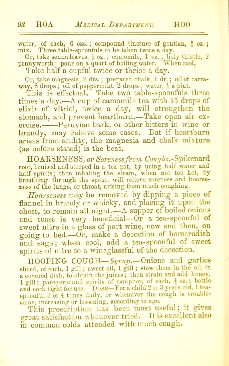 water, of each, 6 ozs. ; compound tincture of gentian, f oz.; mix. Three table-spoonfuls to be taken twice a day. Or, take senna leaves, | oz.; camomile, 1 oz.; holy thistle, 2 pennyworth; pour on a quart of boiling water. When cool, Take half a cupful twice or thrice a day. Or, take magnesia, 2 drs.; prepared chalk, 1 dr.; oil of carra- way, 8 drops ; oil of peppermint, 2 drops ; water, i a pint. This is effectual. Take two table-spoonfuls three times a day.—A cup of camomile tea with 15 drops of elixir of vitriol, twice a day, will strengthen the stomach, and prevent heartburn.—Take open air ex- ercise. Peruvian bark, or other bitters in wine or brandy, may relieve some cases. But if heartburn arises from acidity, the magnesia and chalk mixture (as before stated) is the best. HOARSENESS, or Soreness from Coughs.-Spikenard root, bruised and steeped in a tea-pot, by using half water and half spirits; then inhaling the steam, when not too hot, by breathing through the spout, will relieve soreness and hoarse- ness of the lungs, or throat, arising from much coughing. Hoarseness may be removed by dipping a piece of flannel in brandy or whisky, and placing it upon the chest, to remain all night.—A supper of boiled onions and toast is very beneficial—Or a tea-spoonful of sweet nitre in a glass of port wine, now and then, on going to bed.—Or, make a decoction of horseradish and sage; when cool, add a tea-spoonful of sweet spirits of nitre to a wineglassful of the decoction. HOOPING COUGH—Sgrup.—Onions and garlics sliced, of each, 1 gill; sweet oil, 1 gill ; stew them in the oil, in a covered dish, to obtain the juices; then strain and add honey, 1 gill; paregoric and spirits of camphor, of each, I oz.: bottle and cork tight for use. Dose—For a child 2 or 3 years old. 1 tea- spoonful 3 or 4 times daily, or whenever the cough is trouble- some, increasing or lessening, according to age. This prescription has been most useful; it gives great satisfaction whonover tried. It is excellent also in common colds attended with much cough.