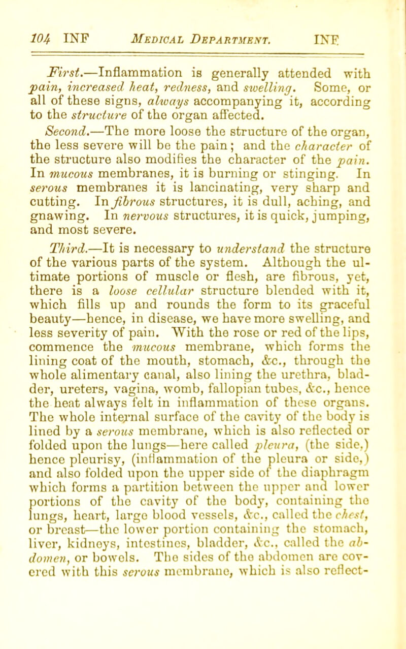 First.—Inflammation is generally attended with pain, increased heat, redness, and swelling. Some, or all of these signs, ahvays accompanying it, according to the structure of the organ affected. Second.—The more loose the structure of the organ, the less severe will be the pain; and the character of the structure also modifies the character of the pain. In mucous membranes, it is burning or stinging. In serous membranes it is lancinating, very sharp and cutting. In fibrous structures, it is dull, aching, and gnawing. In nervous structures, it is quick, jumping, and most severe. Third.—It is necessary to understand the structure of the various parts of the system. Although the ul- timate portions of muscle or flesh, are fibrous, yet, there is a loose cellular structure blended with it, which fills up and rounds the form to its graceful beauty—hence, in disease, we have more swelling, and less severity of pain. With the rose or red of the lips, commence the mucous membrane, which forms the lining coat of the mouth, stomach, Ac., through the whole alimentary canal, also lining the urethra, blad- der, ureters, vagina, womb, fallopian tubes, Ac., hence the heat always felt in inflammation of these organs. The whole internal surface of the cavity of the body is lined by a serous membrane, which is also reflected or folded upon the lungs—here called pleura, (the side.) hence pleurisy, (inflammation of the pleura or side,) and also folded upon the upper side of the diaphragm which forms a partition between the upper and lower portions of the cavity of the body, containing the lungs, heart, largo blood vessels, Ac., called the chest, or breast—the lower portion containing the stomach, liver, kidneys, intestines, bladder, Ac., called the ab- domen, or bowols. Tho sides of the abdomen are cov- ered with this serous membrane, which is also reflect-