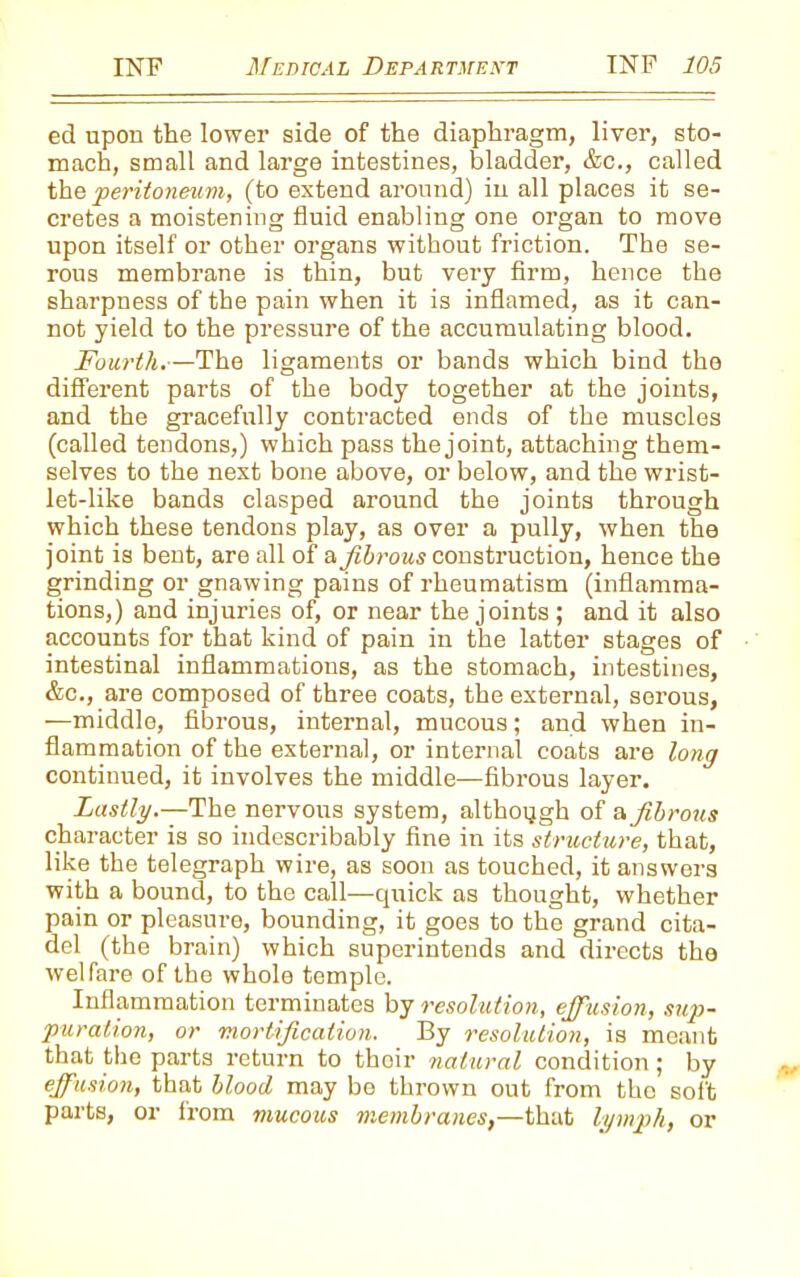 ed upon the lower side of the diaphragm, liver, sto- mach, small and large intestines, bladder, &c., called the 'peritoneum, (to extend around) in all places it se- cretes a moistening fluid enabling one organ to move upon itself or other organs without friction. The se- rous membrane is thin, but very firm, hence the sharpness of the pain when it is inflamed, as it can- not yield to the pressure of the accumulating blood. Fourth.—The ligaments or bands which bind the different parts of the body together at the joints, and the gracefully contracted ends of the muscles (called tendons,) which pass the joint, attaching them- selves to the next bone above, or below, and the wrist- let-like bands clasped around the joints through which these tendons play, as over a pully, when the joint is bent, are all of a fibrous construction, hence the grinding or gnawing pains of rheumatism (inflamma- tions,) and injuries of, or near the joints; and it also accounts for that kind of pain in the latter stages of intestinal inflammations, as the stomach, intestines, &c., are composed of three coats, the external, serous, —middle, fibrous, internal, mucous; and when in- flammation of the external, or internal coats are long continued, it involves the middle—fibrous layer. Lastly.—The nervous system, although of a fibrous character is so indescribably fine in its structure, that, like the telegraph wire, as soon as touched, it answers with a bound, to the call—quick as thought, whether pain or pleasure, bounding, it goes to the grand cita- del (the brain) which superintends and directs the welfare of the whole temple. Inflammation terminates by resolution, effusion, sup- puration, or mortification. By resolution, is meant that the parts return to their natural condition ; by effusion, that blood may bo thrown out from the soft parts, or from mucous membranes,—that lymph, or