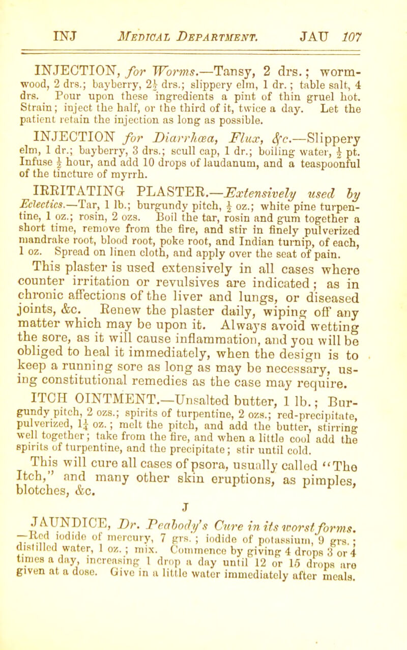 INJECTION, for Worms.—1Tansy, 2 drs.; worm- wood, 2 drs.; bayberry, 24 drs.; slippery elm, 1 dr.; table salt, 4 drs. Pour upon these ingredients a pint of thin gruel hot. Strain; inject the half, or the third of it, twice a day. Let the patient retain the injection as long as possible. INJECTION for Diarrhoea, Flux, Sfc.—Slippery elm, 1 dr.; bayberry, 3 drs.; scull cap, 1 dr.; boiling water, b pt. Infuse b hour, and add 10 drops of laudanum, and a teaspoonful of the tincture of myrrh. IRRITATING PLASTER.—Extensively used by Eclectics.—Tar, 1 lb.; burgundy pitch, § oz.; white pine turpen- tine, 1 oz.; rosin, 2 ozs. Boil the tar, rosin and gum together a short time, remove from the fire, and stir in finely pulverized mandrake root, blood root, poke root, and Indian turnip, of each, 1 oz. Spread on linen cloth, and apply over the seat of pain. This plaster is used extensively in all cases where counter irritation or revulsives are indicated; as in chronic affections of the liver and lungs, or diseased joints, &c. Renew the plaster daily, wiping off any matter which may be upon it. Always avoid wetting the sore, as it will cause inflammation, and you will be obliged to heal it immediately, when the design is to keep a running sore as long as may be necessary, us- ing constitutional remedies as the case may require. ITCH OINTMENT.—Unsalted butter, 1 lb.; Bur- gundy pitch, 2 ozs.; spirits of turpentine, 2 ozs.; red-precipihite, pulverized, 1^ oz.; rnelt the pitch, and add the butter, stirring1 well together; take from the fire, and when a little cool add the spirits of turpentine, and the precipitate; stir until cold. This will cure all cases of psora, usually called “Tho Itch, and many other skin eruptions, as pimples, blotches, &c. J JAUNDICE, Dr. Peabody’s Cure in its worst forms. —Kcd iodide of mercury, 7 grs. ; iodide of potassium, 9 grs.; distilled water, 1 oz.; mix. Commence by giving 4 drops 3 or 4 times a day, increasing 1 drop a day until 12 or 15 drops aro given at a dose. Give in a little water immediately after meals.