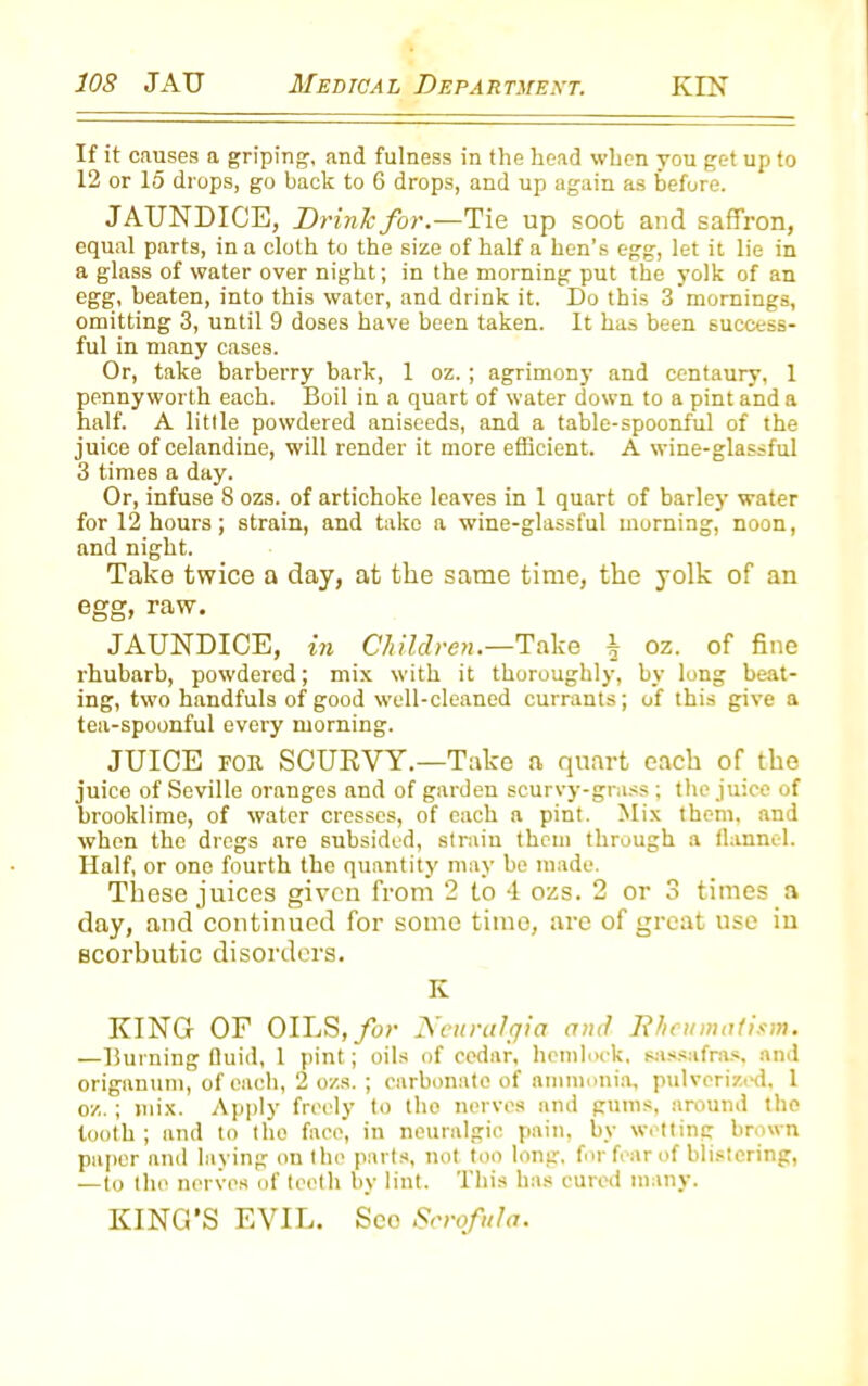 If it causes a griping, and fulness in the head when you get up to 12 or 15 drops, go back to 6 drops, and up again as before. JAUNDICE, Drink for.—Tie up soot and saffron, equal parts, in a cloth to the size of half a hen’s egg, let it lie in a glass of water over night; in the morning put the yolk of an egg, beaten, into this water, and drink it. Do this 3 mornings, omitting 3, until 9 doses have been taken. It has been success- ful in many cases. Or, take barberry bark, 1 oz. ; agrimony and centaury, 1 pennyworth each. Boil in a quart of water down to a pint and a half. A little powdered aniseeds, and a table-spoonful of the juice of celandine, will render it more efficient. A wine-glassful 3 times a day. Or, infuse 8 ozs. of artichoke leaves in 1 quart of barley water for 12 hours; strain, and take a wine-glassful morning, noon, and night. Take twice a day, at the same time, the yolk of an egg, raw. JAUNDICE, in Children.—Take ^ oz. of fine rhubarb, powdered; mix with it thoroughly, by long beat- ing, two handfuls of good well-cleaned currants; of this give a tea-spoonful every morning. JUICE for SCURVY.—Take a quart each of the juice of Seville oranges and of garden scurvy-grass ; the juice of brooklimc, of water cresses, of each a pint. Mix them, and when the dregs are subsided, strain them through a flannel. Half, or one fourth the quantity may be made. These juices given from 2 to 4 ozs. 2 or 3 times a day, and continued for some time, are of great use in scorbutic disorders. K KING OF OILS, for Neuralgia and Rheumatism. —Burning Quid, 1 pint ; oils of cedar, hemlock, sassafras, and origanum, of each, 2 ozs. ; carbonate of ammonia, pulverized, 1 oz.; mix. Apply freely to tho nerves and gums, around the tooth ; and to tho face, in neuralgic pain, bv wetting brown paper and laying on the parts, not too long, for fear of blistering, —to tho nerves of teeth by lint. This has cured many. KING’S EVIL. Seo Scrofula.