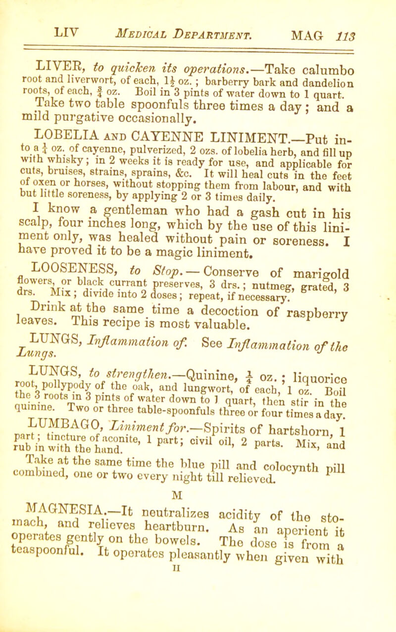 LIVES, to quiclcen its operations.—Take calumbo root and liverwort, of each, oz. ; barberry bark and dandelion roots, of each, f oz. Boil in 3 pints of water down to 1 quart. Take two table spoonfuls three times a day ; and a mild purgative occasionally. LOBELIA and CAYENNE LINIMENT.—Put in- to.f.i °?-. of cayenne, pulverized, 2 ozs. of lobelia herb, and fill up with whisky; in 2 weeks it is ready for use, and applicable for cuts, bruises, strains, sprains, &c. It will heal cuts in the feet ot oxen or horses, without stopping them from labour, and with Out little soreness, by applying 2 or 3 times daily. I know a gentleman who had a gash cut in his scalp, four inches long, which by the use of this lini- ment only, was healed without pain or soreness. I have proved it to be a magic liniment. LOOSENESS, to Stop. — Conserve of marigold flowers, or black currant preserves, 3 drs.; nutmeg, grated, 3 drs. Mix, divide into 2 doses; repeat, if necessary. Drink at the same time a decoction of raspberry leaves. This recipe is most valuable. ziyfGS’IvJlarnmation °f- See Inflammation of the LUNGS, to strengthen.—Quinine, | oz. ; liquorice root, pollypody °f the oak, and lungwort, of each, 1 oz. Boil the 3 roots in 3 pints of water down to 1 quart, then stir in the quinine. Two or three table-spoonfuls three or four times a day. LUMBAGO, Liniment for.—Spirits of hartshorn 1 .puTi.srset3ni“'1 p“i; 2 Take at the same time the blue pill and colocynth nill combined, one or two every night till relieved. ^ P M MAGNESIA.—It neutralizes acidity of the sto- mach, and relieves heartburn. As an aperient it f?rteSrg?ntI^0n fche boweIs- The dose is from a easpoonful. It operates pleasantly when given with n