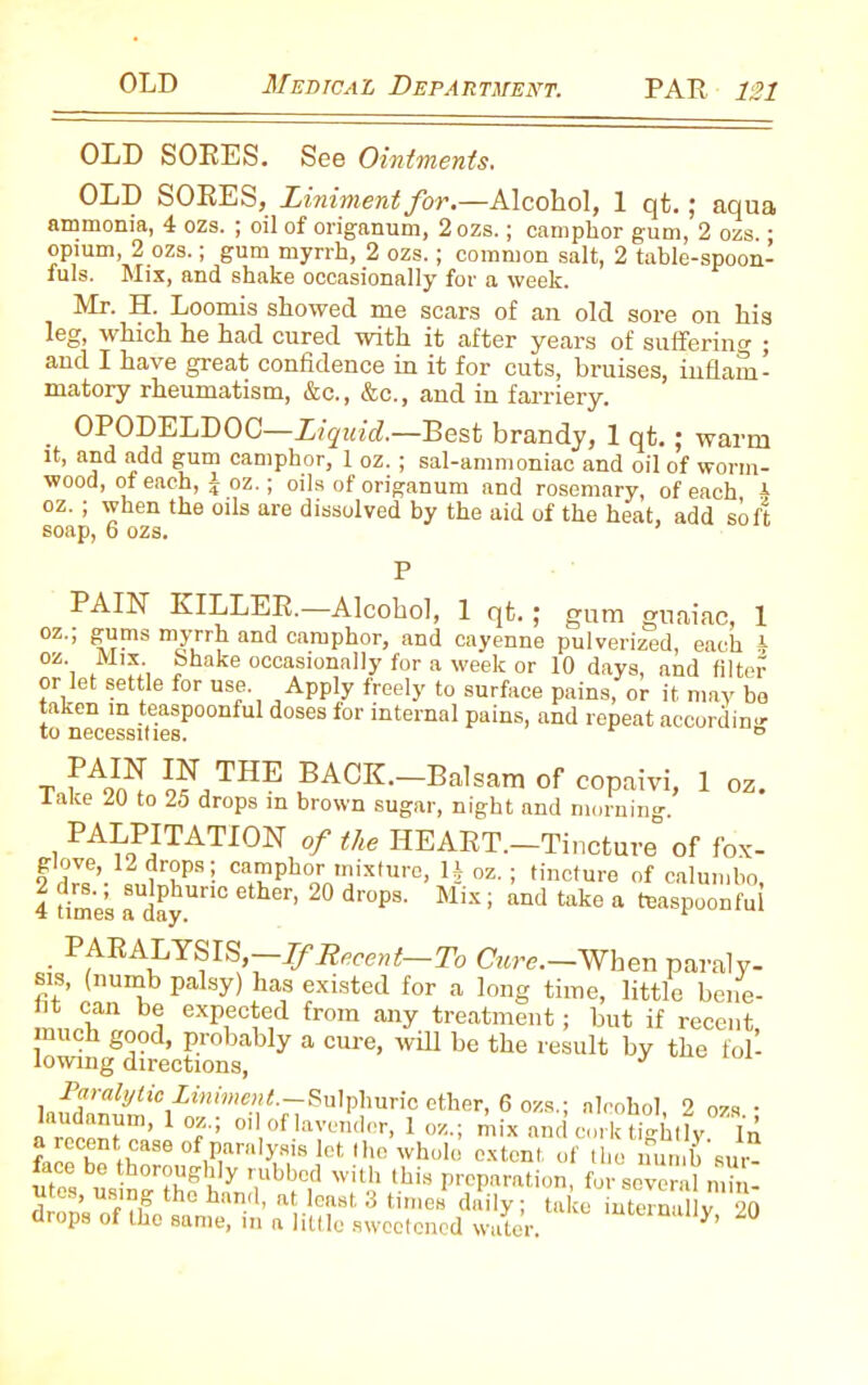 OLD SORES. See Ointments. OLD SORES, Liniment for.—Alcohol, 1 qt.; aqua ammonia, 4 ozs. ; oil of origanum, 2ozs.; camphor gum, 2 ozs • opium, 2 ozs.; gum myrrh, 2 ozs.; common salt, 2 table-spoon- fills. Mix, and shake occasionally for a week. Mr. H. Loomis showed me scars of an old sore on his leg, which he had cured with it after years of suffering ; and I have great confidence in it for cuts, bruises, inflam- matory rheumatism, &c., &c., and in farriery. OPODELDOC—Liquid.—Best brandy, 1 qt.; warm it, and add gum camphor, 1 oz. ; sal-ammoniac and oil of worm- wood, of each, J oz.; oils of origanum and rosemary, of each b oz. ; when the oils are dissolved by the aid of the heat, add soft soap, 6 ozs. PAIN LILLER.—Alcohol, 1 qt.; gum guaiac, 1 oz.; gums myrrh and camphor, and cayenne pulverized, each b oz Mix. Shake occasionally for a week or 10 days, and filter or let settle for use. Apply freely to surface pains, or it may ho taken in teaspoonful doses for internal pains, and repeat accordin'*- to necessities. D T ?A£[ BACK. Balsam of copaivi, 1 oz. lake 20 to 25 drops in brown sugar, night and morning. PALPITATION of the HEART.-Tinctnre of fox- f ?!ae’.1^r°ps! camphor mixture, H oz. ; tincture of calumbo, 4 time’s a day™0 6ther’ 2° dr°PS' Mix ’ and take a ^spoonful PARALYSIS,—Jtrcent—To Cure.—When paraly- sis, (numb palsy) has existed for a long time, little bene- fit can be expected from any treatment; hut if recent much good, probably a cure, will be the result by the fol- lowing directions, J Paralytic Liniment.—Sulphuric ether, 6 ozs.; alcohol 2 ozs • ku„d„™m> 1 °'f’ oil of lavender, 1 oz.; mix and cork tightly in “tease of paralysis kt the whole extent of the numb sur- ace be thoroughly rubbed with this preparation, for several min- d on’s Of U? th0 hnnd’ a‘lc“t 3 timeH claily; take interna y 20 drops of the same, m a little sweetened water. y’