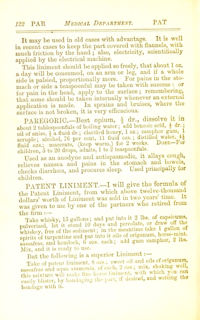 It may be used in old cases with advantage. It is well in recent cases to keep the part covered with flannels, with much friction by the hand ; also, electricity, scientifically applied by the electrical machine. This liniment should be applied so freely, that about 1 oz. a day will be consumed, on an arm or leg, and if a whole side is palsied, proportionally more. For pains in the sto- mach or side a teaspoonful may be taken with success : or for pain in the head, apply to the surface ; remembering, that some should be taken internally whenever an external application is made. In sprains and bruises, where the surface is not broken, it is very efficacious. PAREGORIC.—Best opium, \ dr., dissolve it in about 2 tablespoonfuls of boiling water; add benzoic acid, b dr. ; oil of anise, b a fluid dr.; clarified honey, 1 oz.; camphor gum, 1 scruple; alcohol, 76 per cent, 11 tluid ozs.; distilled water fluid ozs.; macerate, (keep warm,) for 2 weeks. Dose—lor children, 5 to 20 drops, adults, 1 to 2 teaspoonfuls. Used as an anodyne and antispasmodic, it allays cough, relieves nausea and pains in the stomach and bowels, checks diarrhoea, and procures sleep. Used principally ior children. PATENT LINIMENT.—I will give tho formula of the Patent Liniment, from which above twelve-thousand dollars’ worth of Liniment was sold in two years tunc, it was given to me by one of the partners who retired from the firm Take whisky, 15 gallons; and put into it 2 lbs. of capsicums, pulverized, let it stand 10 days and percolate, or draw off the whiskey, free of the sediment; in the meantime take 1 gallon of spirits of turpentine and put into it oils of origanum, horee-mmt. sassafras, and hemlock, 6 ozs. each; add gum camphor, 2 lbs. Mix, and it is ready to use. But the following is a superior Liniment Take of patent liniment, 8 ozs.; sweet oil and oils of origanum, sassafras and aqua ammonia, of each. 2 ozs ; mix, shakmg wdh this mixture will make fine horse liniment, with which you can inis niixiurc ^ .m t lhi. , if desired, and wetting tho