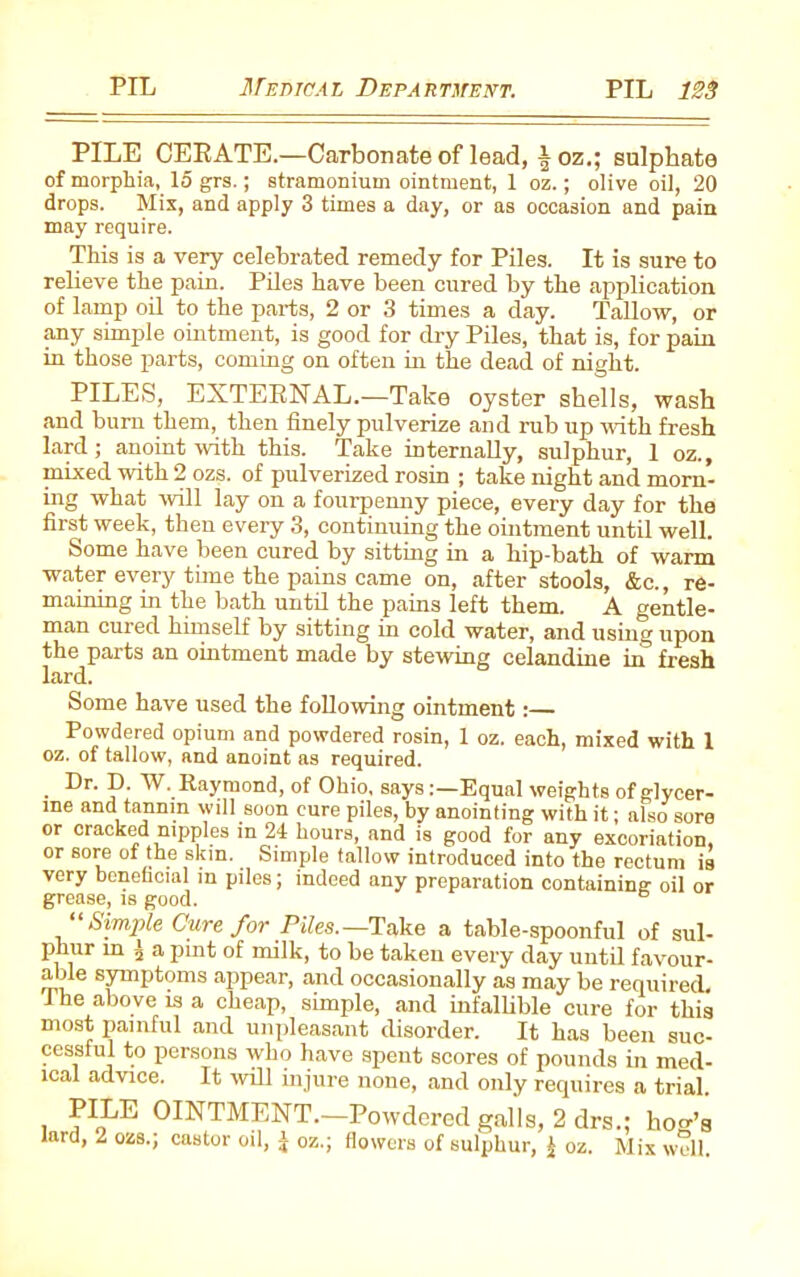 PILE CERATE.—Carbonate of lead, | oz.; sulphate of morphia, 15 grs.; stramonium ointment, 1 oz.; olive oil, 20 drops. Mix, and apply 3 times a day, or as occasion and pain may require. This is a very celebrated remedy for Piles. It is sure to relieve the pain. Piles have been cured by the application of lamp oil to the parts, 2 or 3 times a day. Tallow, or any simple ointment, is good for dry Piles, that is, for pain in those parts, coming on often in the dead of night. PILES, EXTERNAL.—Take oyster shells, wash and bum them, then finely pulverize and rub up with fresh lard; anoint with this. Take internally, sulphur, 1 oz., mixed with 2 ozs. of pulverized rosin ; take night and morn- ing what will lay on a fourpenny piece, every day for the first week, then every 3, continuing the ointment until well. Some have been cured by sitting in a hip-bath of warm water every time the pains came on, after stools, &c., re- maining in the bath until the pains left them. A gentle- man cured himself by sitting in cold water, and using upon the parts an ointment made by stewing celandine in fresh lard. Some have used the following ointment:— Powdered opium and powdered rosin, 1 oz. each, mixed with 1 oz. of tallow, and anoint as required. Dr. D. W. Raymond, of Ohio, saysEqual weights of glycer- ine and tannin will soon cure piles, by anointing with it; also sore or cracked nipples in 24 hours, and is good for any excoriation, or sore of the skin. Simple tallow introduced into the rectum is very beneficial m piles; indeed any preparation containing- oil or grease, is good. “ Simple Cure for Piles.—Take a table-spoonful of sul- phur in 5 a pint of milk, to be taken every day until favour- able symptoms appear, and occasionally as may be required. 1 he above is a cheap, simple, and infallible cure for this most painful and unpleasant disorder. It has been suc- cessful to persons who have spent scores of pounds in med- ical advice. It will injure none, and only requires a trial. i ?IJjE OINTMENT.—Powdered galls, 2 drs.; hoo-’g lard, 2 ozs.; castor oil, J oz.; flowers of sulphur, J oz. Mix well.