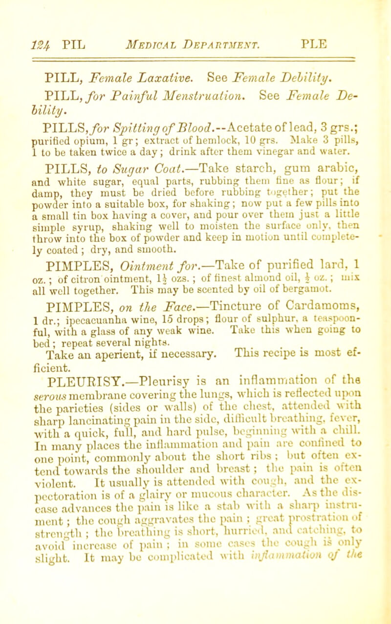 PILL, Female Laxative. See Female Debility. PILL, for Painful Menstruation. See Female De- bility. PILLS, for Spitting of Flood.—Acetate of lead, 3 grs.; purified opium, 1 gr; extract of hemlock, 10 grs. Make 3 pills, 1 to be taken twice a day ; drink after them vinegar and water. PILLS, to Sugar Coat.—Take starch, gum arabic, and white sugar, equal parts, rubbing them fine as flour; if damp, they must be dried before rubbing together; put the powder into a suitable box, for shaking; now put a few pills into a small tin box having a cover, and pour over them just a little simple syrup, shaking well to moisten the surface only, then throw into the box of powder and keep in motion until complete- ly coated ; dry, and smooth. PIMPLES, Ointment for.—Take of purified lard, 1 oz.; of citron ointment, H ozs. ; of finest almond oil, t oz.; mix all well together. This may be scented by oil of bergamot. PIMPLES, on the Face.—'Tincture of Cardamoms, 1 dr.; ipecacuanha wine, 15 drops; flour of sulphur, a teaspoon- ful, with a glass of any weak wine. Take this when going to bed; repeat several nights. Take an. aperient, if necessary. This recipe is most ef- ficient. PLEURISY.—Pleurisy is an inflammation of the serous membrane covering the lungs, which is reflected upon the parieties (sides or walls) of the chest, attended with sharp lancinating pain in the side, difficult breathing, fever, with a quick, full, and hard pulse, beginning with a chill. In many places the inflammation and pain are confined to one point, commonly about the short ribs ; but often ex- tend towards the shoulder and breast; the pain is often violent. It usually is attended with cough, and the ex- pectoration is of a glairy or mucous character. As the dis- ease advances the pain is like a stab with a sharp instru- ment ; the cough aggravates the pain ; great prostration of strength ; the breathing is short, hurried, and catching, to avoid” increase of pain ; in some cases the cough is only slight. It may bo complicated with inf animation of the