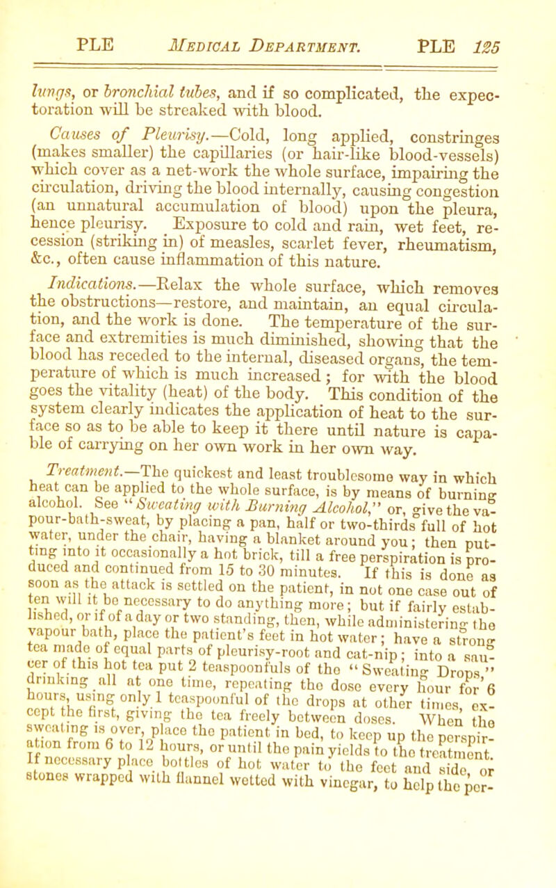 lungs, or bronchial tubes, and if so complicated, tlie expec- toration will be streaked with blood. Causes of Pleurisy.—Cold, long applied, constringes (makes smaller) the capillaries (or hair-like blood-vessels) which cover as a net-work the whole surface, impairing the circulation, driving the blood internally, causing congestion (an unnatural accumulation of blood) upon the pleura, hence pleurisy. Exposure to cold and rain, wet feet, re- cession (striking in) of measles, scarlet fever, rheumatism, &c., often cause inflammation of this nature. Indications. Pelax the whole surface, which removes the obstructions—restore, and maintain, an equal circula- tion, and the work is done. The temperature of the sur- face and extremities is much diminished, showing that the blood has receded to the internal, diseased organs, the tem- perature of which is much increased ; for with the blood goes the vitality (heat) of the body. This condition of the system clearly indicates the application of heat to the sur- face so as to be able to keep it there until nature is capa- ble of carrying on lier own work, in licr own way. Treatment.—The quickest and least troublesome way in which heat can be applied to the whole surface, is by means of burning alcohol. See “ Sweating with Burning Alcohol, or, give the va- pour-bath-sweat, by placing a pan, half or two-thirds full of hot water, under the chair, having a blanket around you; then nut- rag into it occasionally a hot brick, till a free perspiration is pro- duced and continued from 15 to 30 minutes. If this is done as soon as the attack is settled on the patient, in not one case out of ten wili it be necessary to do anything more; but if fairly estab- lished, or if of a day or two standing, then, while administering the vapour bath, place the patient’s feet in hot water; have a strong tea made of equal parts of pleunsy-root and cat-nip; into a sau- cer of this hot tea put 2 teaspoonfuls of tho “ Sweating Drops ” drinking all at one time, repeating tho dose every hour for’6 lTri1UfinSr°nly-1 te^P°unful 'to drops at other times, ex- cept the first, giving- the tea freely between doses. When the sweating ,s over, place the patient in bed, to keep up the perspir- ation from 6 to 12 hours, or until the pain yields to tho treatment If necessary place bot tics of hot water to the feet and side or Btones wrapped with flannel wetted with vinegar, to help the per-