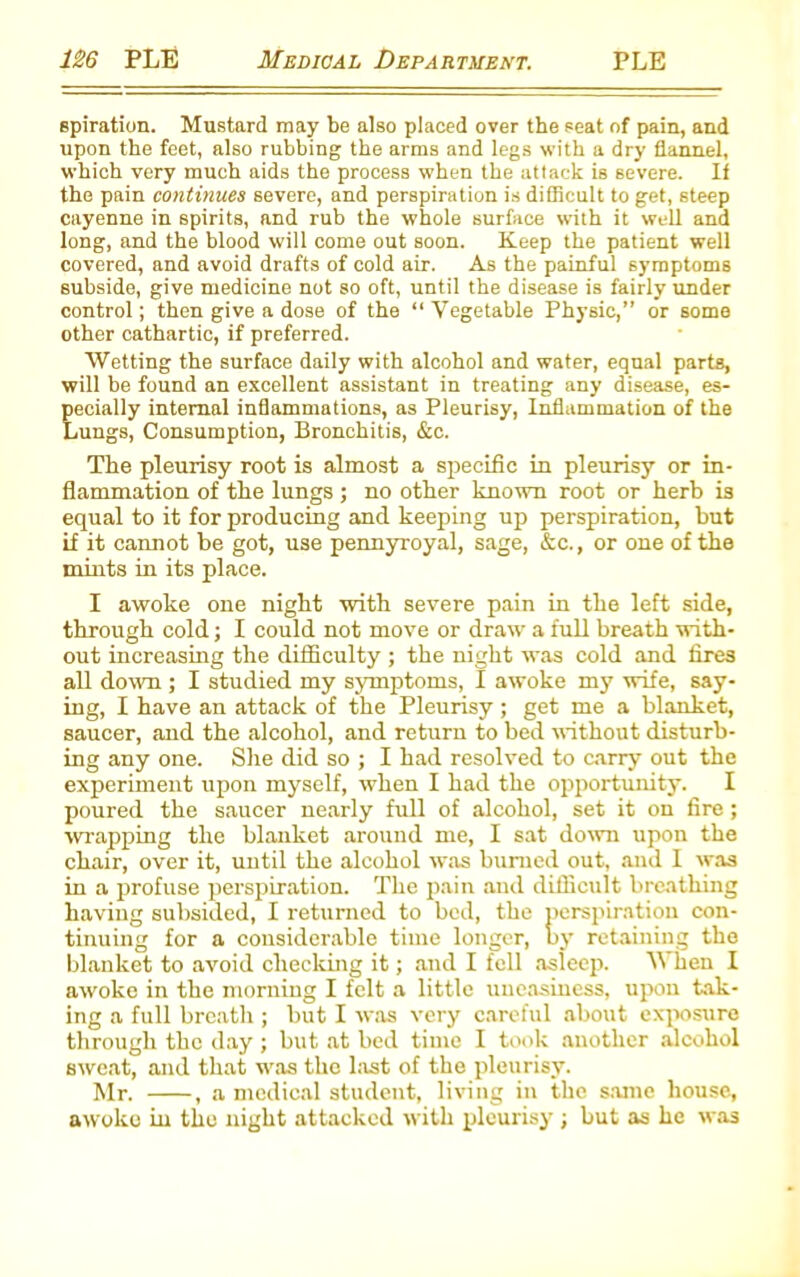 spiration. Mustard may be also placed over the seat of pain, and upon the feet, also rubbing the arms and legs with a dry flannel, which very much aids the process when the attack is severe. If the pain continues severe, and perspiration is difficult to get, steep cayenne in spirits, and rub the whole surface with it well and long, and the blood will come out soon. Keep the patient well covered, and avoid drafts of cold air. As the painful symptoms subside, give medicine not so oft, until the disease is fairly under control; then give a dose of the “ Vegetable Physic,” or some other cathartic, if preferred. Wetting the surface daily with alcohol and water, equal parts, will be found an excellent assistant in treating any disease, es- pecially internal inflammations, as Pleurisy, Inflammation of the Lungs, Consumption, Bronchitis, &c. The pleurisy root is almost a specific in pleurisy or in- flammation of the lungs ; no other known root or herb is equal to it for producing and keeping up perspiration, but if it cannot be got, use pennyroyal, sage, &c., or one of the mbits in its place. I awoke one night with severe pain in the left side, through cold; I could not move or draw a full breath with- out increasing the difficulty ; the night was cold and fires all down ; I studied my symptoms, I awoke my wife, say- ing, I have an attack of the Pleurisy ; get me a blanket, saucer, and the alcohol, and return to bed without disturb- ing any one. She did so ; I had resolved to carry out the experiment upon myself, when I had the opportunity. I poured the saucer nearly full of alcohol, set it on fire ; wrapping the blanket around me, I sat down upon the chair, over it, until the alcohol was burned out, and I was in a profuse perspiration. The pain and difficult breathing having subsided, I returned to bed, the perspiration con- tinuing for a considerable time longer, by retaining the blanket to avoid checking it; and I fell asleep. When I awoke in the morning I felt a little uneasiness, upon tak- ing a full breath ; but I was very careful about exposure through the day ; but at bed time I took another alcohol sweat, and that was the last of the pleurisy. Mr. , a medical student, living in the same house, awoke in the night attacked with pleurisy ; but as he was