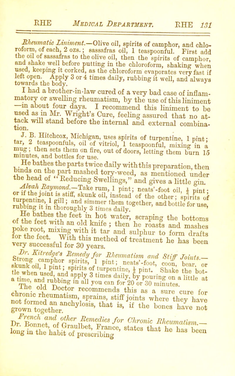 Rheumatic Liniment.—Olive oil, spirits of camphor, and chlo- roform, of each, 2 ozs.; sassafras oil, 1 teaspoonful. First add oil of sassafras to the olive oil, then the spirits of camphor and shake well before putting in the chloroform, shaking when used, keeping it corked, as the chloroform evaporates very fast if left open Apply 3 or 4 times daily, rubbing it well, and always towards the body. : I had a brother-in-law cured of a very bad case of inflam- matory or swelling rheumatism, by the use of this liniment m about four days. I recommend this liniment to be used as m Mr Wright’s Cure, feeling assured that no at- tack will stand before the mtemal and external combina- tion. J. B Hitchcox Michigan, uses spirits of turpentine, 1 pint- tar, 2 teaspoonfuls, oil of vitriol, 1 teaspoonful, mixing in a “*o,door’' ,e“ins ““ 15 He bathes the parts twice daily with this preparation, then tf °a mashed tory-wced, as mentioned under the head of Deducing Swellmgs,” and gives a little gin. ori^^0n^ake^> 1 pint; npa(s’-foot oil, i pint; turnip il jku.nkoll> mstead of the other; spirits of turpentine, 1 gill; and simmer them together, and bottle for use rubbing it m thoroughly 3 times daily. ’ -7T °at^es the feet in hot water, scraping the bottoms the feet with an old knife ; then he roasts and mashes poke root, mixmg with it tar aud sulphur to form drafts for the feet. With this methed of treatment he has been very successful for 30 years. Remedy for Rheumatism and Stiff Joints— Skun/oil T.phir sp.lr.lt8’,1 pint; neats’-foot, coo< bear or unk oil, 1 pint; spirits of turpentine, I pint. Shake the W- e w en used, and apply 3 times daily, by pouring on a little at The iD aU -V0U cnn fOT 20 °r 3° minutes Ihe old Doctor recommends this as a sure cure for fol^UmatT’,spraij’3- stiff joints where they have TotZiZrhylOS13’ that if tbe b-e not Dr^Bonnet”of °cZ if 7^'“ for Chronlc Rheumatism.- ^ he has been