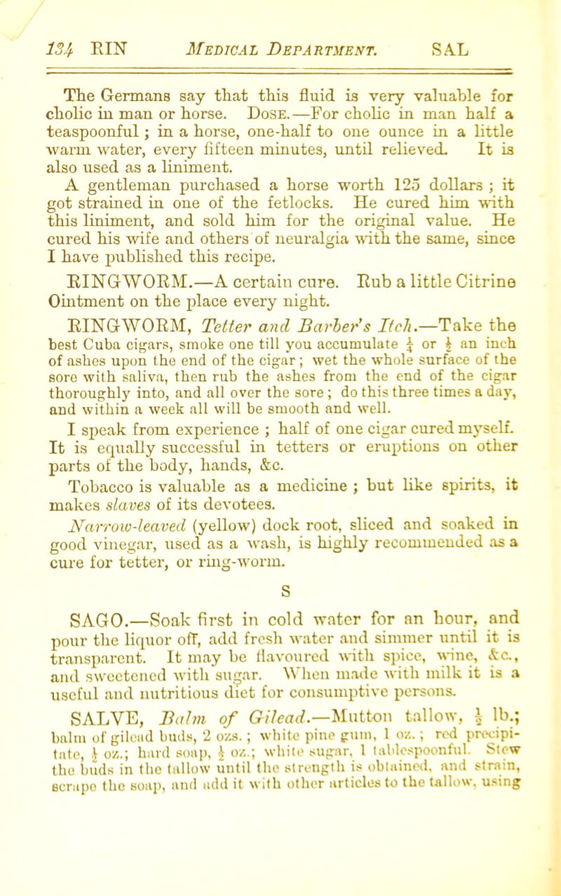 The Germans say that this fluid is very valuable for cholic in man or horse. Dose.—For cholic in man half a teaspoonful; in a horse, one-half to one ounce in a little warm water, every fifteen minutes, until relieved. It is also used as a liniment. A gentleman purchased a horse worth 125 dollars ; it got strained in one of the fetlocks. He cured him with this liniment, and sold him for the original value. He cured his wife and others of neuralgia with the same, since I have published this recipe. RINGWORM.—A certain cure. Rub a little Citrine Ointment on the place every night. RINGWORM, Tetter and Barber’s Itch.—Take the best Cuba cigars, smoke one till you accumulate j or 1 an inch of ashes upon the end of the cigar; wet the whole surface of the sore with saliva, then rub the ashes from the end of the cigar thoroughly into, and all over the sore; do this three times a day, and within a week all will be smooth and well. I speak from experience ; half of oue cigar cured myself. It is equally successful in tetters or eruptions on other parts of the body, hands, &c. Tobacco is valuable as a medicine ; but like spirits, it makes slaves of its devotees. Narrow-leaved (yellow) dock root, sliced and soaked in good vinegar, used as a wash, is highly recommended as a cure for tetter, or ring-worm. S SAGO.—Soak first in cold water for an hour, and pour the liquor off, add fresh water and simmer until it is transparent. It may be flavoured with spice, wine, &c., and sweetened with sugar. When made with milk it is a useful and nutritious diet for consumptive persons. SALVE, Balm of Gilead— Mutton tallow, i lb.; balm of gilead buds, 2 ozs.; white pine gum, 1 oz.; red precipi- tate, £ o/,.; hard soap, 1 o/.,; white sugar, 1 tablespoonful. Stew the buds in the tallow until the strength is obtained, and strain, scrape the soap, and add it with other articles to the tallow, using