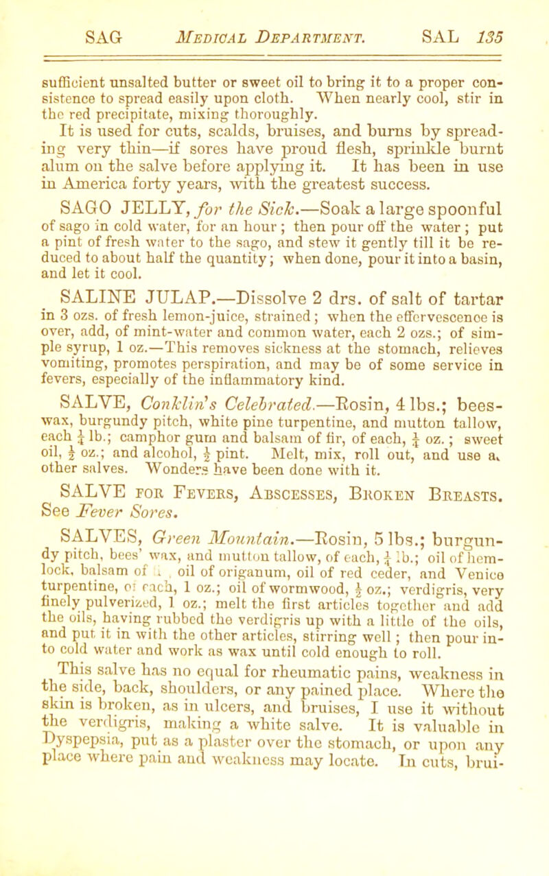 sufficient unsalted butter or sweet oil to bring it to a proper con- sistence to spread easily upon cloth. When nearly cool, stir in the red precipitate, mixing thoroughly. It is used for cuts, scalds, bruises, and burns by spread- ing very thin—if sores have proud flesh, sprinkle burnt alum ou the salve before applying it. It has been in use in America forty years, with the greatest success. SAGO JELLY, for the Sick.—Soak a large spoonful of sago in cold water, for an hour ; then pour off the water ; put a pint of fresh water to the sago, and stew it gently till it be re- duced to about half the quantity; when done, pour it into a basin, and let it cool. SALINE JULAP.—Dissolve 2 drs. of salt of tartar in 3 ozs. of fresh lemon-juice, strained; when the effervescenoe is over, add, of mint-water and common water, each 2 ozs.; of sim- ple syrup, 1 oz.—This removes sickness at the stomach, relieves vomiting, promotes perspiration, and may be of some service in fevers, especially of the inflammatory kind. SALVE, Conklin's Celebrated.—Bosin, 4 lbs.; bees- wax, burgundy pitch, white pine turpentine, and mutton tallow, each J lb.; camphor gum and balsam of fir, of each, J oz.; sweet oil, J oz.; and alcohol, \ pint. Melt, mix, roll out, and use a, other salves. Wonders have been done with it. _ SALVE for Fevers, Abscesses, Broken Breasts. See Fever Sores. SALVES, Green Mountain.—Bosin, 5 lbs.; burgun- dy pitch, bees’ wax, and mutton tallow, of each, 4 lb.; oil of hem- lock, balsam of . , oil of origanum, oil of red ceder, and Venice turpentine, o; each, 1 oz.; oil of wormwood, a oz.; verdigris, very finely pulverized, 1 oz.; melt the first articles together and add the oils, having rubbed the verdigris up with a little of the oils, and put. it in with the other articles, stirring well ; then pour in- to cold water and work as wax until cold enough to roll. This salve has no equal for rheumatic pains, weakness in the side, back, shoulders, or any pained place. Where the skin is broken, as in ulcers, and bruises, I use it without the verdigris, making a white salve. It is valuable in Dyspepsia, put as a plaster over the stomach, or upon any place where pain and weakness may locate. In cuts, brui-