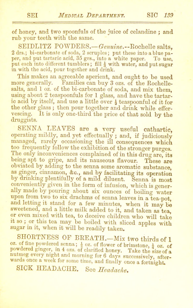 of honey, and two spoonfuls of the juice of celandine ; and rub your teeth with the same. SEIDLITZ POWDERS.— Genuine.--Eochelle salts, 2 drs.; bi-carbonate of soda, 2 scruples; put these into a blue pa- per, and put tartaric acid, 35 grs., into a white paper. To use, put each into different tumblers; till j with water, and put sugar in with the acid, pour together and drink. This makes an agreeable aperient, and ought to be used more generally. Families can buy 3 ozs. of the Rochelle- salts, and 1 oz. of the bi-carbonate of soda, and mix them, using about 2 teaspoonfuls for 1 glass, and have the tartar- ic acid by itself, and use a little over £ teaspoonful of it for the other glass ; then pour together and drink while effer- vescing. It is only one-third the price of that sold by the druggists. SENNA LEAVES are a very useful cathartic, operating mildly, and yet effectually ; and, if judiciously managed, rarely occasioning the ill consequences which too frequently follow the exhibition of the stronger purges. The only inconveniences complained of in this drug are” its being apt to gripe, and its nauseous flavour. These are obviated by adding to the senna some aromatic substance, as ginger, cinnamon, &c., and by facilitating its operation by drinking plentifully of a mild diluent. Senna is most conveniently given in the form of infusion, which is gener- ally made by pouring about six ounces of boiling water upon from two to six drachms of senna leaves in a tea-pot, and letting it stand for a few minutes, when it may be sweetened, and a little milk added to it, and taken as tea, or even mixed with tea, to deceive children who will take it so , or this tea may be boiled with sliced apples with sugar in it, when it will be readily taken, SHORTNESS OF BREATH.—Mix two thirds of 1 oz. of fine powdered senna; J oz. of flower of brimstone, 4 oz of powdered ginger, in 4 ozs. of clarified honey. Take the size of a nutmeg every night and morning for 6 days successively, after- wards once a week for some time, and finally once a fortnight. SICK HEADACHE. Soo Headache,