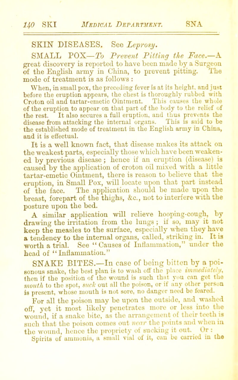 SKIN DISEASES. See Leprosy. SMALL POX—To Prevent Pitting the Face.—A great discovery is reported to have been made by a Surgeon of the English army in China, to prevent pitting. The mode of treatment is as follows : When, in small pox, the preceding fever is at its height, and just before the eruption appears, the chest is thoroughly rubbed with Croton oil and tartar-emetic Ointment. This causes the whole of the eruption to appear on that part of the body to the relief of the rest. It also secures a full eruption, and thus prevents the disease from attacking the internal organs. This is said to be the established mode of treatment in the English army in China, and it is effectual. It is a well known fact, that disease makes its attack on the weakest parts, especially those which have been weaken- ed by previous disease; hence if an eruption (disease) is cairsed by the application of croton oil mixed with a little tartar-emetic Ointment, there is reason to believe that the eruption, in Small Pox, will locate upon that part instead of the face. The application should be made upon the breast, forepart of the thighs, &c., not to interfere with the posture upon the bed. A similar application will relieve hooping-cough, by drawing the irritation from the lungs ; if so, may it not keep the measles to the surface, especially when they have a tendency to the internal organs, called, striking in. It is worth a trial. See “ Causes of Inflammation,” under the head of “ Inflammation.” SNAKE BITES.—In case of being bitten by a poi- sonous snake, the best plan is to wash off the place immediately, then if the position of the wound is such that you can get the mouth to the spot, suck out all the poison, or if any other person is present, whoso mouth is not sore, no danger need be feared. For all the poison may be upon the outside, and washed off, yet it most likely penetrates more or less into the wound, if a snake bite, as the arrangement of their teeth is such that the poison comes out near the points and when in the wound, hence the propriety of sucking it out. Or : Spirits of ammonia, a small vial of it, can be carried in the