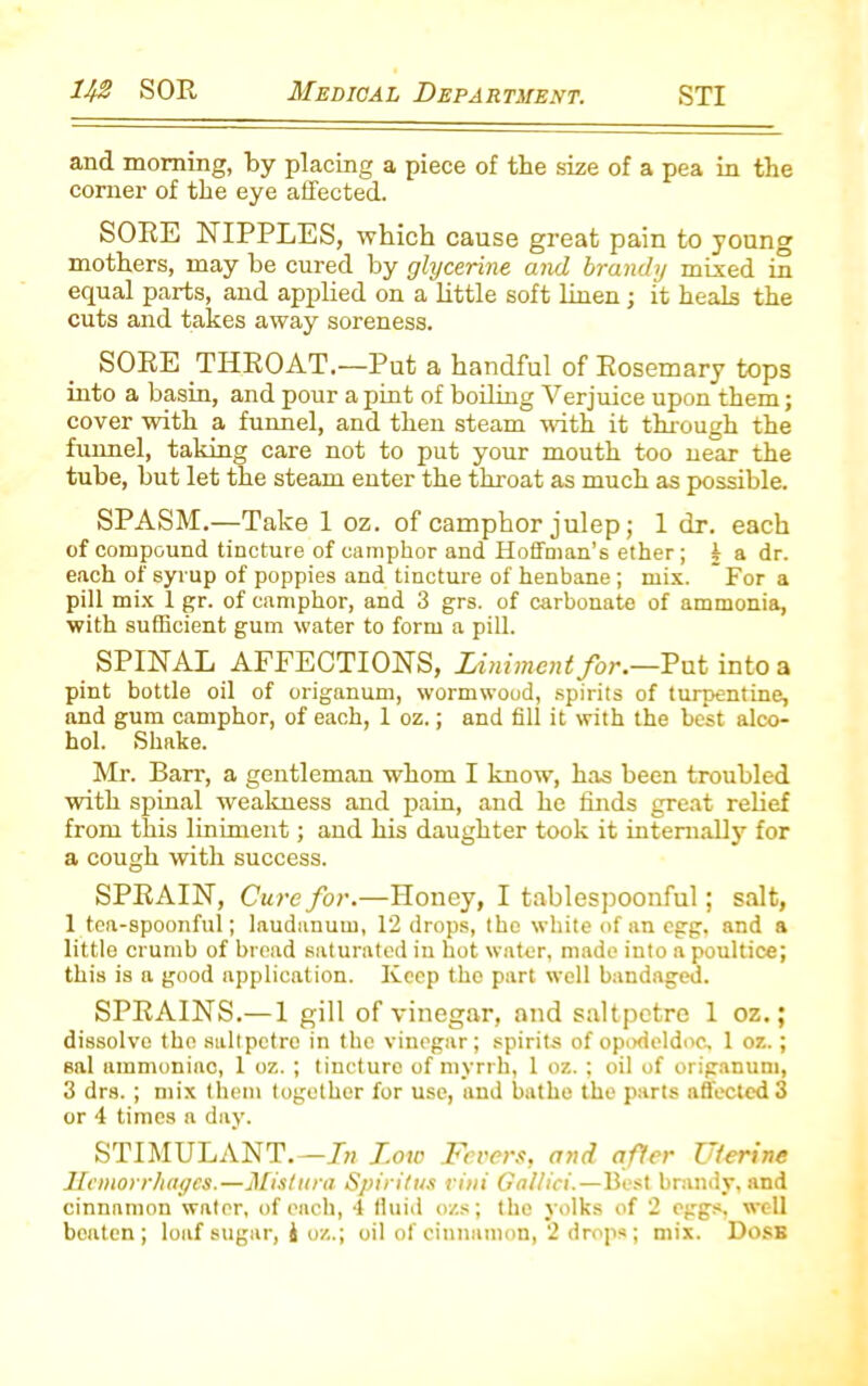 and morning, by placing a piece of the size of a pea in the comer of the eye affected. SORE NIPPLES, which cause great pain to young mothers, may be cured by glycerine and brandy mixed in equal parts, and applied on a little soft linen; it heals the cuts and takes away soreness. SORE THROAT.—Put a handful of Rosemary tops into a basin, and pour a pint of boiling Verjuice upon them; cover with a funnel, and then steam with it through the funnel, taking care not to put your mouth too near the tube, hut let the steam enter the throat as much as possible. SPASM.—Take 1 oz. of camphor julep; 1 dr. each of compound tincture of camphor and Hoffman’s ether; 4 a dr. each of syrup of poppies and tincture of henbane; mix. For a pill mix 1 gr. of camphor, and 3 grs. of carbonate of ammonia, with sufficient gum water to form a pill. SPINAL AFFECTIONS, Liniment for.—Put into a pint bottle oil of origanum, wormwoud, spirits of turpentine, and gum camphor, of each, 1 oz.; and fill it with the best alco- hol. Shake. Mr. Barr, a gentleman whom I know, has been troubled ■with spinal weakness and pain, and he finds great relief from this liniment; and his daughter took it internally for a cough with success. SPRAIN, Cure for.—Honey, I tablespoonful; salt, 1 tea-spoonful; laudanum, 12 drops, the white of an egg, and a little crumb of bread saturated in hot water, made into a poultice; this is a good application. Keep the part well bandaged. SPRAINS.— 1 gill of vinegar, and saltpetre 1 oz.; dissolve the saltpetre in the vinegar; spirits of opodeldoc, 1 oz.; sal ammoniac, 1 oz. ; tincture of myrrh, 1 oz. ; oil of origanum, 3 drs. ; mix them together for use, and bathe the parts affected 3 or 4 times a day. STIMULANT.—In Low Fevers, and after Uterine Hemorrhages.—Mislura Spiritus vini Gal/ici.—Best brandy, and cinnamon water, of each, 4 llttid ozs; the yolks of 2 eggs, well