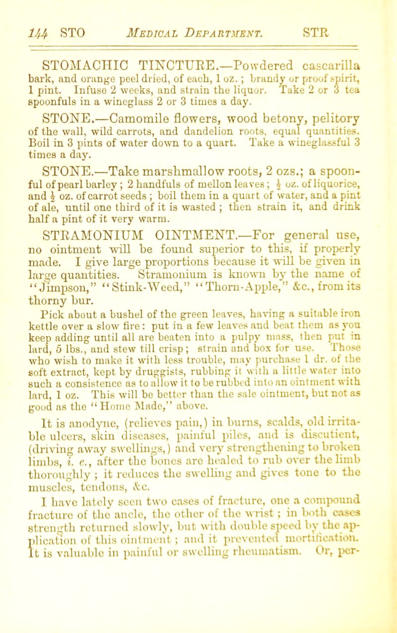 STOMACHIC TINCTURE.—Powdered cascarilla bark, and orange peel dried, of each, 1 oz.; brandy or proof spirit, 1 pint. Infuse 2 weeks, and strain the liquor. Take 2 or 3 tea spoonfuls in a wineglass 2 or 3 times a day. STONE.—Camomile flowers, wood betony, pelitory of the wall, wild carrots, and dandelion roots, equal quantities. Boil in 3 pints of water down to a quart. Take a wineglassful 3 times a day. STONE.—Take marshmallow roots, 2 ozs.; a spoon- ful of pearl barley ; 2 handfuls of mellon leaves; j oz. of liquorice, and J oz. of carrot seeds ; boil them in a quart of water, and a pint of ale, until one third of it is wasted ; then strain it, and drink half a pint of it very warm. STRAMONIUM OINTMENT.—For general use, no ointment will be found superior to this, if properly made. I give large proportions because it will be given in large quantities. Stramonium is known by the name of “Jimpson,” “ Stink-Weed,” “ Thorn-Apple,” &c., from its thorny bur. Pick about a bushel of the green leaves, having a suitable iron kettle over a slow fire: put in a few leaves and beat them as you keep adding until all are beaten into a pulpy mass, then put in lard, 5 lbs., and stew till crisp; strain and box for use. Those who wish to make it with less trouble, may purchase l dr. of the soft extract, kept by druggists, rubbing it with a little water into such a consistence as to allow it to be rubbed into an ointment with lard, 1 oz. This will be better than the sale ointment, but not as good as the “Home Made,” above. It is anodyne, (relieves pain,) in burns, scalds, old irrita- ble ulcers, skin diseases, painful piles, and is discutient, (driving away swellings,) and very strengthening to broken limbs, i. e., after the bones are healed to rub over the limb thoroughly ; it reduces the swelling and gives tone to the muscles, tendons, &c. I have lately seen two cases of fracture, one a compound fracture of the ancle, the other of the wrist; in both cases strength returned slowly, but with double speed by the ap- plication of this ointment; audit prevented mortification. It is valuable in painful or swelling rheumatism. Or, per-