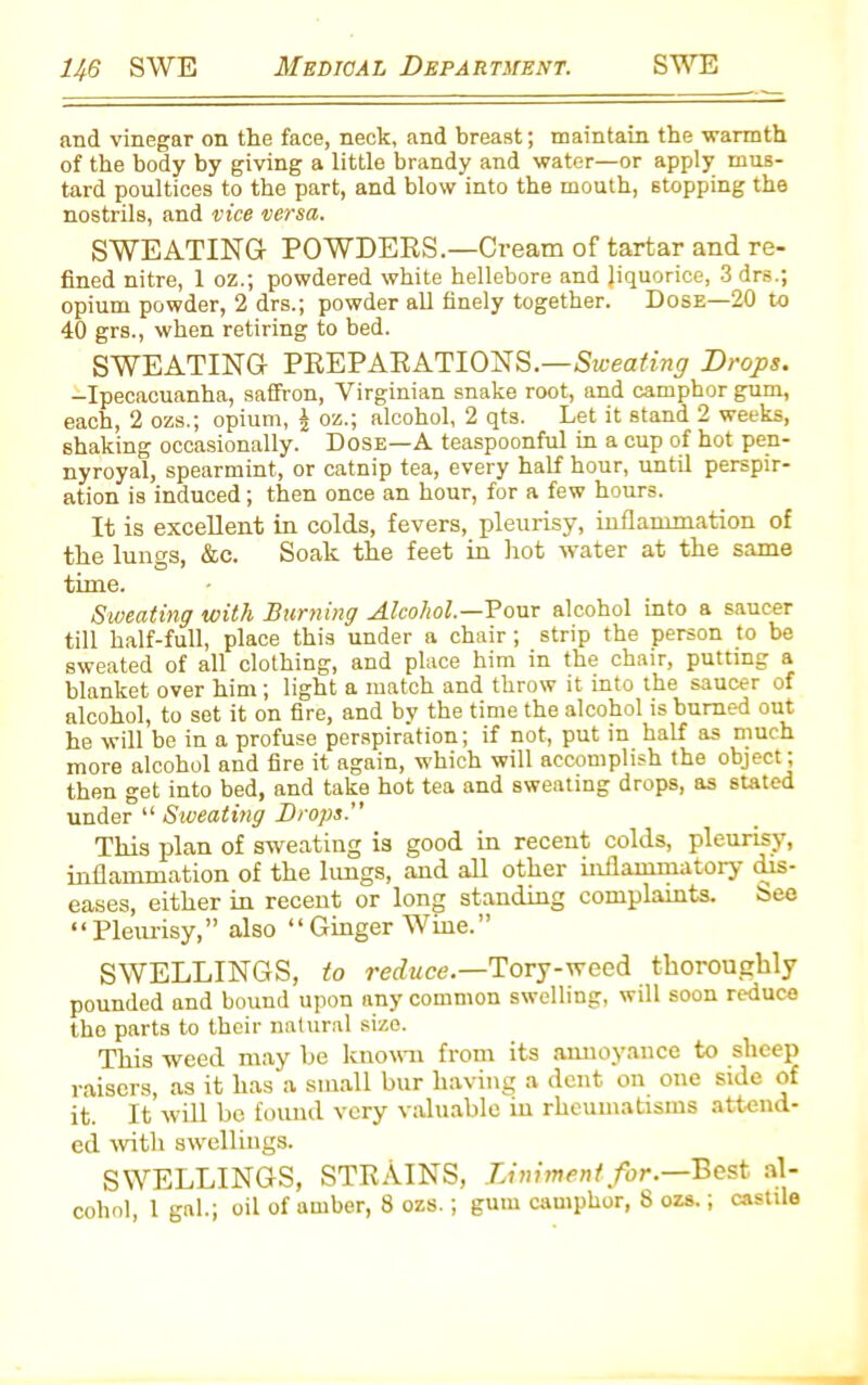 and vinegar on the face, neck, and breast; maintain the warmth of the body by giving a little brandy and water—or apply mus- tard poultices to the part, and blow into the mouth, stopping the nostrils, and vice versa. SWEATING POWDERS.—Cream of tartar and re- fined nitre, 1 oz.; powdered white hellebore and liquorice, 3 drs.; opium powder, 2 drs.; powder all finely together. Dose—20 to 40 grs., when retiring to bed. SWEATING PREPARATIONS.—Sweating Drops. -Ipecacuanha, saffron, Virginian snake root, and camphor gum, each, 2 ozs.; opium, | oz.; alcohol, 2 qts. Let it stand 2 weeks, shaking occasionally. Dose—A teaspoonful in a cup of hot pen- nyroyal, spearmint, or catnip tea, every half hour, until perspir- ation is induced; then once an hour, for a few hours. It is excellent in colds, fevers, pleurisy, inflammation of the lungs, &c. Soak, the feet in hot water at the same time. Sweating with Burning Alcohol.—Pour alcohol into a saucer till half-full, place this under a chair; strip the person to be sweated of all clothing, and place him in the chair, putting a blanket over him; light a match and throw it into the saucer of alcohol, to set it on fire, and by the time the alcohol is burned out he will be in a profuse perspiration; if not, put in half as much more alcohol and fire it again, which will accomplish the object; then get into bed, and take hot tea and sweating drops, as stated under “ Sweating Drops.” This plan of sweating is good in recent colds, pleurisy, inflammation of the lungs, and all other inflammatory dis- eases, either in recent or long standing complaints. bee “Pleurisy,” also “Ginger Wine.” SWELLINGS, to reduce.—Tory-weed thoroughly pounded and bound upon any common swelling, will soon reduce the parts to their natural size. This weed may he known from its annoyance to sheep raisers, as it has a small bur having a dent on one side of it. It will be found very valuable in rheumatisms attend- ed with swellings. SWELLINGS, STRAINS, Liniment for.—Best al-