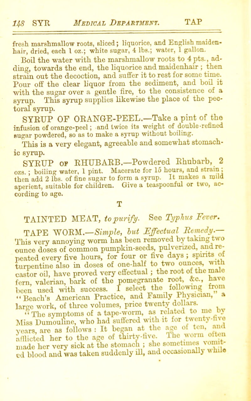 fresh marshmallow roots, sliced; liquorice, and English maiden- hair, dried, each l oz.; white sugar, 4 lbs.; water, 1 gallon. Boil the water with the marshmallow roots to 4 pts., ad- ding, towards the end, the liquorice and maidenhair ; then strain out the decoction, and suffer it to rest for some time. Pour off the clear liquor from the sediment, and boil it with the sugar over a gentle fire, to the consistence of a syrup. This syrup supplies likewise the place of the pec- toral syrup. SYRUP OF ORANGE-PEEL.—Take a pint of the infusion of orange-peel; and twice its weight of double-refined sugar powdered, so as to make a syrup without boiling. This is a very elegant, agreeable and somewhat stomach- ic syrup. SYRUP of RHUBARB.—Powdered Rhubarb, 2 ozs. ; boiling water, 1 pint. Macerate for 15 hours, and strain , then add 2 lbs. of fine sugar to form a syrup. It makes a mild aperient, suitable for children. Give a teaspoonful or two, ac- cording to age. T TAINTED MEAT, to purify. See Typhus Fever. TAPE WORM.—Simple, hut Effectual Remedy.— This very annoying worm has been removed by taking two ounce doses of common pumpkin-seeds, pulverized, and re- peated every five hours, for four or five days ; spirits of turpentine also in doses of one-half to two ounces, with castor oil, have proved very effectual ; the root of the male fern, valerian, bark of the pomegranate root, &c., have been used with success. I select the following from “Beach’s American Practice, and Family Physician, a large work, of three volumes, price twenty dollars. “ The symptoms of a tape-worm, as related to me by Miss Dumouline, who had suffered with it for twenty-five years, are as follows : It began at the age of ten, and afflicted her to the age of thirty-five. The worn often made her very sick at the stomach ; she sometimes ion t-