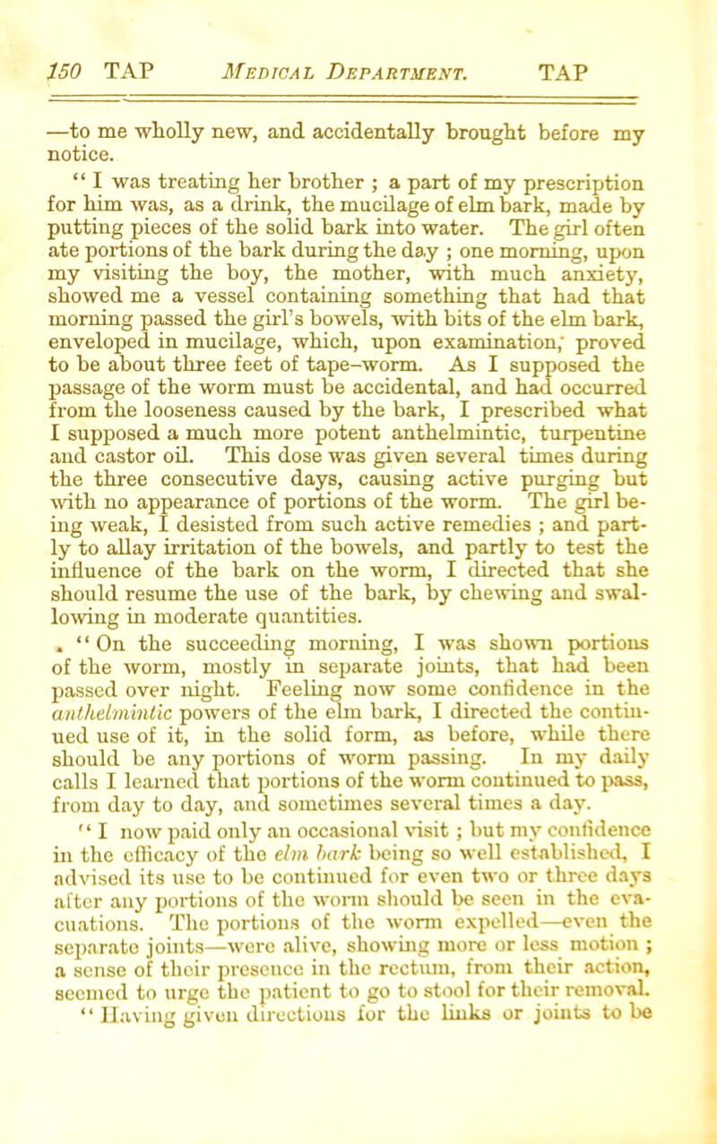 —to me wholly new, and accidentally brought before my notice. “ I was treating her brother ; a part of my prescription for him was, as a drink, the mucilage of elm bark, made by putting pieces of the solid bark into water. The girl often ate portions of the bark during the da.y ; one morning, upon my visiting the boy, the mother, with much anxiety, showed me a vessel containing something that had that morning passed the girl’s bowels, with bits of the elm bark, enveloped in mucilage, which, upon examination; proved to be about three feet of tape-worm. As I supposed the passage of the worm must be accidental, and had occurred from the looseness caused by the bark, I prescribed what I supposed a much more potent anthelmintic, turpentine and castor oil. This dose was given several times during the three consecutive days, causing active purging but with no appearance of portions of the worm. The girl be- ing weak, I desisted from such active remedies ; and part- ly to allay irritation of the bowels, and partly to test the influence of the bark on the worm, I directed that she should resume the use of the bark, by chewing and swal- lowing in moderate quantities. . ‘ ‘ On the succeeding morning, I was shown portions of the worm, mostly in separate joints, that had been passed over night. Feeling now some confidence in the anthelmintic powers of the elm bark, I directed the contin- ued use of it, in the solid form, as before, while there should be any portions of worn passing. In my daily calls I learned that portions of the worm continued to pass, from day to day, and sometimes several times a day.  I now paid only an occasional visit ; but my confidence in the efficacy of the elm hark being so well established, I advised its use to be continued for even two or three days after any portions of the worm should be seen in the eva- cuations. The portions of the worm expelled—even the separate joints—were alive, showing more or less motion ; a sense of their presence in the rectum, from their action, seemed to urge the patient to go to stool for their removal. “ Having given directions for the links or joints to be