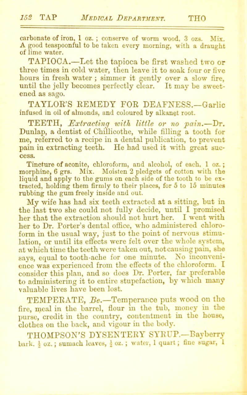 carbonate of iron, 1 oz. ; conserve of worm wood, 3 ozs. Mix. A good teaspoonful to be taken every morning, with a draught of lime water. TAPIOCA.—Let the tapioca be first washed two or three times in cold water, then leave it to soak four or five hours in fresh water ; simmer it gently over a slow fire, until the jelly becomes perfectly clear. It may be sweet- ened as sago. TAYLOR’S REMEDY FOR DEAFNESS.—Garlic infused in oil of almonds, and coloured by alkanet root. TEETH, Extracting with little or no pain.—Dr. Dunlap, a dentist of Chillicothe, while filling a tooth for me, referred to a recipe in a dental publication, to prevent pain in extracting teeth. He had used it with great suc- cess. Tincture of aconite, chloroform, and alcohol, of each. 1 oz.; morphine, 6 grs. Mix. Moisten 2 pledgets of cotton with the liquid and apply to the gums on each side of the tooth to be ex- tracted, holding them firmly to their places, for 5 to 15 minutes rubbing the gum freely inside and out. My wife has had six teeth extracted at a sitting, but in the last two she could not fully decide, until I promised her that the extraction should not hurt her. I went with her to Dr. Porter’s dental office, who administered chloro- form in the usual way, just to the point of nervous stimu- lation, or until its effects were felt over the whole system, at which time the teeth were taken out, not causing pain, she says, equal to tooth-ache for one minute. No inconveni- ence was experienced from the effects of the chloroform. I consider this plan, and so does Dr. Porter, far preferable to administering it to entire stupefaction, by which many valuable lives have been lost. TEMPERATE, Be.—Temperance puts wood on the fire, meal in the barrel, flour in the tub, money in the purse, credit in the country, contentment in the house, clothes on the back, and vigour in the body. THOMPSON’S DYSENTERY SYRUP.—Bayberry bark. 1 oz.; sumach leaves, 1 oz. ; water, 1 quart; fine sugar, 1