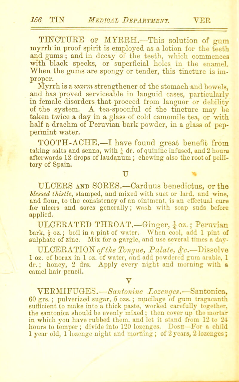 TINCTURE of MYRRH.—This solution of gum myrrh in proof spirit is employed as a lotion for the teeth and gums ; and in decay of the teeth, which commences with black specks, or superficial holes in the enameL When the gums are spongy or tender, this tincture is im- proper. Myrrh is a warm, strengthener of the stomach and bowels, and has proved serviceable in languid cases, particularly in female disorders that proceed from languor or debility of the system. A tea-spoonful of the tincture may be taken twice a day in a glass of cold camomile tea, or with half a drachm of Peruvian bark powder, in a glass of pep- permint water. TOOTH-ACHE.—I have found great benefit from taking salts and senna, with J dr. of quinine infused, and 2 houro afterwards 12 drops of laudanum ; chewing also the root of pelli- tory of Spain. U >* ULCERS and SORES.—Carduus benedictus, or the blessed thistle, stamped, and mixed with suet or lard, and wine, and flour, to the consistency of an ointment, is an effectual cure for ulcers and sores generally; wash with soap suds before applied. ULCERATED THROAT.—Ginger, ^oz.: Peruvian bark, £ oz.; boil in a pint of water. When cool, add 1 pint of sulphate of zinc. Mix for a gargle, and use several times a day- ULCERATION of the Tongue, Palate, 4'c.—Dissolves 1 oz. of borax in 1 oz. of water, and add powdered gum arabic, 1 dr.; honey, 2 drs. Apply every night and morning with a camel hair pencil. V VERMIFUGES.—Santonine Lozenges.—Santoniea, 60 grs.; pulverized sugar, 5 ozs.; mucilage of gum tragacanth sufficient to make into a thick paste, worked carefully together, the santoniea should be evenly mixed; then cover up the mortar in which you have rubbed them, and let it stand from 12 to 24 hours to temper; divide into 120 lozenges. Dose—For a child 1 year old, 1 lozenge night and morning; of 2 years, 2 lozenges;