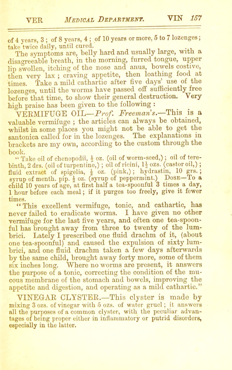 of 4 years, 3 ; of 8 years, 4 ; of 10 years or more, 5 to 7 lozenges; take twice daily, until cured.' The symptoms are, belly hard and usually large, with a disagreeable breath, in the morning, furred tongue, upper lip swollen, itching of the nose and anus, bowels costive, then very lax ; craving appetite, then loathing food at times. Take a mild cathartic after five days’ use of the lozenges, until the worms have passed off sufficiently free before that time, to show their general destruction. Very high praise has been given to the following : VERMIFUGE OIL—Prof. Freeman's— This is a valuable vermifuge ; the articles can always be obtained, whilst in some places you might not be able to get the santonica called for in the lozenges. The explanations in brackets are my own, according to the custom through the book. “ Take oil of chenopodii, £ oz. (oil of worm-seed,); oil of tere- binth, 2 drs. (oil of turpentine,); oil of ricini, U ozs. (castor oil,); fluid extract of spigelia, £ oz. (pink,); hydrastin, 10 grs. ; syrup of menth. pip. | oz. (syrup of peppermint.) Dose—To a child 10 years of age, at first half a tea-spoonful 3 times a day, 1 hour before each meal; if it purges too freely, give it fewer times. “ This excellent vermifuge, tonic, and cathartic, has never failed to eradicate worms. I have given no other vermifuge for the last five years, and often one tea-spoon- ful has brought away from three to twenty of the lum- brici. Lately I prescribed one fluid drachm of it, (about one tea-spoonful) and caused the expulsion of sixty lum- brici, and one fluid drachm taken a few days afterwards by the same child, brought away forty more, some of them six inches long. Where no worms are present, it answers the purpose of a tonic, correcting the condition of the mu- cous membrane of the stomach and bowels, improving the appetite and digestion, and operating as a mild cathartic.” VINEGAR CLYSTER.—This clyster is made by mixing 3 ozs. of vinegar with 5 ozs. of water gruel; it answers all the purposes of a common clyster, with the peculiar advan- tages of being proper either in inflammatory or putrid disorders, especially in the latter.